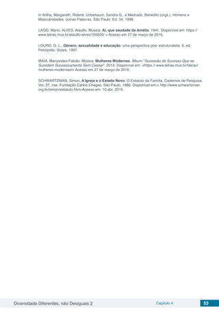 Diversidade Diferentes, não Desiguais 2 Capítulo 4 53
In Arilha, Margareth; Ridenti, Unbehaum, Sandra G., e Medrado, Benedito (orgs.). Homens e
Masculinidades: outras Palavras. São Paulo: Ed. 34, 1998.
LAGO, Mario; ALVES, Ataulfo. Música: Ai, que saudade da Amélia. 1941. Disponível em: https://
www.letras.mus.br/ataulfo-alves/165620/ > Acesso em 27 de março de 2016.
LOURO, G. L.. Gênero, sexualidade e educação: uma perspectiva pós- estruturalista. 6. ed.
Petrópolis: Vozes, 1997.
MAIA, Marcondes Falcão. Música: Mulheres Modernas. Álbum “Sucessão de Sucesso Que se
Sucedem Sucessivamente Sem Cessar”. 2014. Disponível em: <https:// www.letras.mus.br/falcao/
mulheres-modernas/> Acesso em 27 de março de 2016.
SCHWARTZMAN, Simon. A Igreja e o Estado Novo: O Estatuto da Família. Cadernos de Pesquisa.
Vol. 37, mai. Fundação Carlos Chagas. São Paulo, 1980. Disponível em:< http://www.schwartzman.
org.br/simon/estatuto.htm>Acesso em: 10 abr. 2016.
 