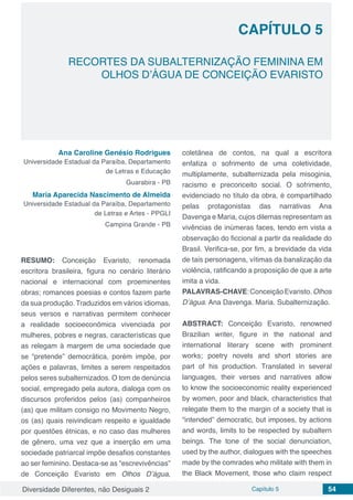 Diversidade Diferentes, não Desiguais 2 Capítulo 5 54
CAPÍTULO 5
RECORTES DA SUBALTERNIZAÇÃO FEMININA EM
OLHOS D’ÁGUA DE CONCEIÇÃO EVARISTO
Ana Caroline Genésio Rodrigues
Universidade Estadual da Paraíba, Departamento
de Letras e Educação
Guarabira - PB
Maria Aparecida Nascimento de Almeida
Universidade Estadual da Paraíba, Departamento
de Letras e Artes - PPGLI
Campina Grande - PB
RESUMO: Conceição Evaristo, renomada
escritora brasileira, figura no cenário literário
nacional e internacional com proeminentes
obras; romances poesias e contos fazem parte
da sua produção. Traduzidos em vários idiomas,
seus versos e narrativas permitem conhecer
a realidade socioeconômica vivenciada por
mulheres, pobres e negras, características que
as relegam à margem de uma sociedade que
se “pretende” democrática, porém impõe, por
ações e palavras, limites a serem respeitados
pelos seres subalternizados. O tom de denúncia
social, empregado pela autora, dialoga com os
discursos proferidos pelos (as) companheiros
(as) que militam consigo no Movimento Negro,
os (as) quais reivindicam respeito e igualdade
por questões étnicas, e no caso das mulheres
de gênero, uma vez que a inserção em uma
sociedade patriarcal impõe desafios constantes
ao ser feminino. Destaca-se as “escrevivências”
de Conceição Evaristo em Olhos D’água,
coletânea de contos, na qual a escritora
enfatiza o sofrimento de uma coletividade,
multiplamente, subalternizada pela misoginia,
racismo e preconceito social. O sofrimento,
evidenciado no título da obra, é compartilhado
pelas protagonistas das narrativas Ana
Davenga e Maria, cujos dilemas representam as
vivências de inúmeras faces, tendo em vista a
observação do ficcional a partir da realidade do
Brasil. Verifica-se, por fim, a brevidade da vida
de tais personagens, vítimas da banalização da
violência, ratificando a proposição de que a arte
imita a vida.
PALAVRAS-CHAVE:ConceiçãoEvaristo.Olhos
D’água. Ana Davenga. Maria. Subalternização.
ABSTRACT: Conceição Evaristo, renowned
Brazilian writer, figure in the national and
international literary scene with prominent
works; poetry novels and short stories are
part of his production. Translated in several
languages, their verses and narratives allow
to know the socioeconomic reality experienced
by women, poor and black, characteristics that
relegate them to the margin of a society that is
“intended” democratic, but imposes, by actions
and words, limits to be respected by subaltern
beings. The tone of the social denunciation,
used by the author, dialogues with the speeches
made by the comrades who militate with them in
the Black Movement, those who claim respect
 