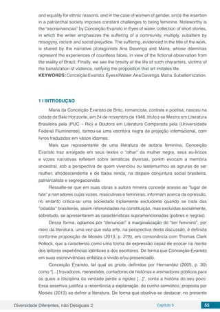Diversidade Diferentes, não Desiguais 2 Capítulo 5 55
and equality for ethnic reasons, and in the case of women of gender, since the insertion
in a patriarchal society imposes constant challenges to being feminine. Noteworthy is
the “escrevivencias” by Conceição Evaristo in Eyes of water, collection of short stories,
in which the writer emphasizes the suffering of a community, multiply, subaltern by
misogyny, racism and social prejudice. The suffering, evidenced in the title of the work,
is shared by the narrative protagonists Ana Davenga and Maria, whose dilemmas
represent the experiences of countless faces, in view of the fictional observation from
the reality of Brazil. Finally, we see the brevity of the life of such characters, victims of
the banalization of violence, ratifying the proposition that art imitates life.
KEYWORDS:ConceiçãoEvaristo.EyesofWater.AnaDavenga.Maria.Subalternization.
1 | 	INTRODUÇAO
Maria da Conceição Evaristo de Brito, romancista, contista e poetisa, nasceu na
cidade de Belo Horizonte, em 24 de novembro de 1946, titulou-se Mestra em Literatura
Brasileira pela (PUC – Rio) e Doutora em Literatura Comparada pela (Universidade
Federal Fluminense), tornou-se uma escritora negra de projeção internacional, com
livros traduzidos em vários idiomas.
Mais que representante de uma literatura de autoria feminina, Conceição
Evaristo traz arraigado em seus textos o “olhar” da mulher negra, seus eu-líricos
e vozes narrativas refletem sobre temáticas diversas, porém evocam a memória
ancestral, sob a perspectiva de quem vivenciou ou testemunhou as agruras de ser
mulher, afrodescendente e de baixa renda, na dispare conjuntura social brasileira,
patriarcalista e segregacionista.
Ressalte-se que em suas obras a autora mineira concede acesso ao “lugar de
fala” a narradores cujas vozes, masculinas e femininas, informam acerca da opressão,
no entanto critica-se uma sociedade triplamente excludente quando se trata das
“cidadãs” brasileiras, assim referendadas na constituição, mas excluídas socialmente,
sobretudo, se apresentarem as características supramencionadas (pobres e negras).
Dessa forma, optamos por “denunciar” a marginalização do “ser feminino”, por
meio da literatura, uma vez que esta arte, na perspectiva desta discussão, é definida
conforme proposição de Moisés (2013, p. 278), em consonância com Thomas Clark
Pollock, que a caracteriza como uma forma de expressão capaz de evocar na mente
dos leitores experiências idênticas a dos escritores. De forma que Conceição Evaristo
em suas escrevivências enfatiza o vivido e/ou presenciado.
Conceição Evaristo, tal qual os griots, definidos por Hernandéz (2005, p. 30)
como “[...] trovadores, menestréis, contadores de histórias e animadores públicos para
os quais a disciplina da verdade perde a rigidez [...]”, conta a história do seu povo.
Essa assertiva justifica a recorrência a explanação, de cunho semiótico, proposta por
Moisés (2013) ao definir a literatura. De forma que objetiva-se destacar, no presente
 
