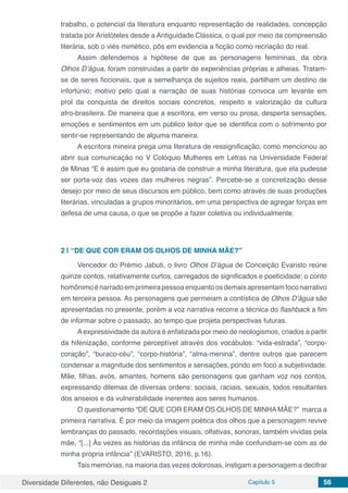 Diversidade Diferentes, não Desiguais 2 Capítulo 5 56
trabalho, o potencial da literatura enquanto representação de realidades, concepção
tratada por Aristóteles desde a Antiguidade Clássica, o qual por meio da compreensão
literária, sob o viés mimético, pôs em evidencia a ficção como recriação do real.
Assim defendemos a hipótese de que as personagens femininas, da obra
Olhos D’água, foram construídas a partir de experiências próprias e alheias. Tratam-
se de seres ficcionais, que a semelhança de sujeitos reais, partilham um destino de
infortúnio; motivo pelo qual a narração de suas histórias convoca um levante em
prol da conquista de direitos sociais concretos, respeito e valorização da cultura
afro-brasileira. De maneira que a escritora, em verso ou prosa, desperta sensações,
emoções e sentimentos em um público leitor que se identifica com o sofrimento por
sentir-se representando de alguma maneira.
A escritora mineira prega uma literatura de ressignificação, como mencionou ao
abrir sua comunicação no V Colóquio Mulheres em Letras na Universidade Federal
de Minas “E é assim que eu gostaria de construir a minha literatura, que ela pudesse
ser porta-voz das vozes das mulheres negras”. Percebe-se a concretização desse
desejo por meio de seus discursos em público, bem como através de suas produções
literárias, vinculadas a grupos minoritários, em uma perspectiva de agregar forças em
defesa de uma causa, o que se propõe a fazer coletiva ou individualmente.
2 | 	“DE QUE COR ERAM OS OLHOS DE MINHA MÃE?”
Vencedor do Prémio Jabuti, o livro Olhos D’água de Conceição Evaristo reúne
quinze contos, relativamente curtos, carregados de significados e poeticidade; o conto
homônimoénarradoemprimeirapessoaenquantoosdemaisapresentamfoconarrativo
em terceira pessoa. As personagens que permeiam a contística de Olhos D’água são
apresentadas no presente, porém a voz narrativa recorre a técnica do flashback a fim
de informar sobre o passado, ao tempo que projeta perspectivas futuras.
A expressividade da autora é enfatizada por meio de neologismos, criados a partir
da hifenização, conforme perceptível através dos vocábulos: “vida-estrada”, “corpo-
coração”, “buraco-céu”, “corpo-história”, “alma-menina”, dentre outros que parecem
condensar a magnitude dos sentimentos e sensações, pondo em foco a subjetividade.
Mãe, filhas, avós, amantes, homens são personagens que ganham voz nos contos,
expressando dilemas de diversas ordens: sociais, raciais, sexuais, todos resultantes
dos anseios e da vulnerabilidade inerentes aos seres humanos.
O questionamento “DE QUE COR ERAM OS OLHOS DE MINHA MÃE?” marca a
primeira narrativa. É por meio da imagem poética dos olhos que a personagem revive
lembranças do passado, recordações visuais, olfativas, sonoras, também vividas pela
mãe, “[...] Às vezes as histórias da infância de minha mãe confundiam-se com as de
minha própria infância” (EVARISTO, 2016, p.16).
Tais memórias, na maioria das vezes dolorosas, instigam a personagem a decifrar
 