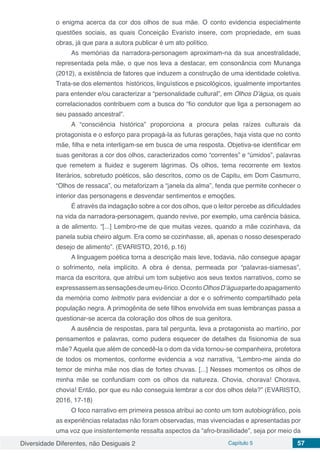 Diversidade Diferentes, não Desiguais 2 Capítulo 5 57
o enigma acerca da cor dos olhos de sua mãe. O conto evidencia especialmente
questões sociais, as quais Conceição Evaristo insere, com propriedade, em suas
obras, já que para a autora publicar é um ato político.
As memórias da narradora-personagem aproximam-na da sua ancestralidade,
representada pela mãe, o que nos leva a destacar, em consonância com Munanga
(2012), a existência de fatores que induzem a construção de uma identidade coletiva.
Trata-se dos elementos históricos, linguísticos e psicológicos, igualmente importantes
para entender e/ou caracterizar a “personalidade cultural”, em Olhos D’água, os quais
correlacionados contribuem com a busca do “fio condutor que liga a personagem ao
seu passado ancestral”.
A “consciência histórica” proporciona a procura pelas raízes culturais da
protagonista e o esforço para propagá-la as futuras gerações, haja vista que no conto
mãe, filha e neta interligam-se em busca de uma resposta. Objetiva-se identificar em
suas genitoras a cor dos olhos, caracterizados como “correntes” e “úmidos”, palavras
que remetem a fluidez e sugerem lágrimas. Os olhos, tema recorrente em textos
literários, sobretudo poéticos, são descritos, como os de Capitu, em Dom Casmurro,
“Olhos de ressaca”, ou metaforizam a “janela da alma”, fenda que permite conhecer o
interior das personagens e desvendar sentimentos e emoções.
É através da indagação sobre a cor dos olhos, que o leitor percebe as dificuldades
na vida da narradora-personagem, quando revive, por exemplo, uma carência básica,
a de alimento. “[...] Lembro-me de que muitas vezes, quando a mãe cozinhava, da
panela subia cheiro algum. Era como se cozinhasse, ali, apenas o nosso desesperado
desejo de alimento”. (EVARISTO, 2016, p.16)
A linguagem poética torna a descrição mais leve, todavia, não consegue apagar
o sofrimento, nela implícito. A obra é densa, permeada por “palavras-siamesas”,
marca da escritora, que atribui um tom subjetivo aos seus textos narrativos, como se
expressassemassensaçõesdeumeu-lírico.OcontoOlhosD’águapartedoapagamento
da memória como leitmotiv para evidenciar a dor e o sofrimento compartilhado pela
população negra. A primogênita de sete filhos envolvida em suas lembranças passa a
questionar-se acerca da coloração dos olhos de sua genitora.
A ausência de respostas, para tal pergunta, leva a protagonista ao martírio, por
pensamentos e palavras, como pudera esquecer de detalhes da fisionomia de sua
mãe? Aquela que além de concedê-la o dom da vida tornou-se companheira, protetora
de todos os momentos, conforme evidencia a voz narrativa, “Lembro-me ainda do
temor de minha mãe nos dias de fortes chuvas. [...] Nesses momentos os olhos de
minha mãe se confundiam com os olhos da natureza. Chovia, chorava! Chorava,
chovia! Então, por que eu não conseguia lembrar a cor dos olhos dela?” (EVARISTO,
2016, 17-18)
O foco narrativo em primeira pessoa atribui ao conto um tom autobiográfico, pois
as experiências relatadas não foram observadas, mas vivenciadas e apresentadas por
uma voz que insistentemente ressalta aspectos da “afro-brasilidade”, seja por meio da
 