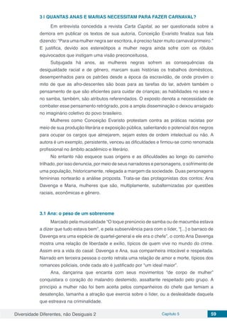 Diversidade Diferentes, não Desiguais 2 Capítulo 5 59
3 | 	QUANTAS ANAS E MARIAS NECESSITAM PARA FAZER CARNAVAL?
Em entrevista concedida a revista Carta Capital, ao ser questionada sobre a
demora em publicar os textos de sua autoria, Conceição Evaristo finaliza sua fala
dizendo: “Para uma mulher negra ser escritora, é preciso fazer muito carnaval primeiro.”
E justifica, devido aos estereótipos a mulher negra ainda sofre com os rótulos
equivocados que instigam uma visão preconceituosa,
Subjugada há anos, as mulheres negras sofrem as consequências da
desigualdade racial e de gênero, marcam suas histórias os trabalhos domésticos,
desempenhados para os patrões desde a época da escravidão, de onde provém o
mito de que as afro-descentes são boas para as tarefas do lar, advém também o
pensamento de que são eficientes para cuidar de crianças; as habilidades no sexo e
no samba, também, são atributos referendados. O exposto denota a necessidade de
combater esse pensamento retrógrado, pois a ampla disseminação o deixou arraigado
no imaginário coletivo do povo brasileiro.
Mulheres como Conceição Evaristo protestam contra as práticas racistas por
meio de sua produção literária e exposição pública, salientando o potencial dos negros
para ocupar os cargos que almejarem, sejam estes de ordem intelectual ou não. A
autora é um exemplo, persistente, venceu as dificuldades e firmou-se como renomada
profissional no âmbito acadêmico e literário.
No entanto não esquece suas origens e as dificuldades ao longo do caminho
trilhado, por isso denuncia, por meio de seus narradores e personagens, o sofrimento de
uma população, historicamente, relegada a margem da sociedade. Duas personagens
femininas nortearão a análise proposta. Trata-se das protagonistas dos contos: Ana
Davenga e Maria, mulheres que são, multiplamente, subalternizadas por questões
raciais, econômicas e gênero.
3.1	Ana: o peso de um sobrenome
Marcado pela musicalidade “O toque prenúncio de samba ou de macumba estava
a dizer que tudo estava bem”, e pela subserviência para com o líder, “[...] o barraco de
Davenga era uma espécie de quartel-general e ele era o chefe”, o conto Ana Davenga
mostra uma relação de liberdade e exílio, típicos de quem vive no mundo do crime.
Assim era a vida do casal: Davenga e Ana, sua companheira intocável e respeitada.
Narrado em terceira pessoa o conto retrata uma relação de amor e morte, típicos dos
romances policiais, onde cada ato é justificado por “um ideal maior”.
Ana, dançarina que encanta com seus movimentos “de corpo de mulher”
conquistara o coração do malandro destemido, assaltante respeitado pelo grupo. A
princípio a mulher não foi bem aceita pelos companheiros do chefe que temiam a
desatenção, tamanha a atração que exercia sobre o líder, ou a deslealdade daquela
que estreava na criminalidade.
 