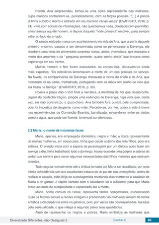 Diversidade Diferentes, não Desiguais 2 Capítulo 5 60
Porém, Ana surpreendeu, tornou-se uma típica representante das mulheres,
cujos maridos confrontam-se, periodicamente, com as forças policiais. “[...] A polícia
já tinha subido o morro e entrado em seu barraco várias vezes” (EVARISTO, 2016, p.
24); vivia com sobras de informações, não questionava nada, obedecia com prontidão,
afinal amava aquele homem, e depois daquela “noite primeira” resolveu para sempre
estar ao lado do amado.
O samba entoado marca um acontecimento na vida de Ana, que a partir daquele
primeiro encontro passou a ser denominada como se pertencesse a Davenga, ela
recebera uma festa de aniversário surpresa nunca, antes, vivenciada, que marcaria a
morte dos amantes e da “ pequena semente, quase sonho ainda” que brotava como
esperança em seu ventre.
Mulher, homem e feto foram executados, os corpos nus, deixavam-os ainda
mais expostos, “Os noticiários lamentavam a morte de um dos policiais de serviço.
Na favela, os companheiros de Davenga choravam a morte do chefe e de Ana, que
morreram ali na cama, metralhada, protegendo com as mãos um sonho de vida que
ela trazia na barriga.” (EVARISTO, 2016, p. 30),
Poesia e prosa dão o tom final a narrativa, a metáfora da flor que desabrocha,
depois do desfecho trágico, propõe uma redenção de Davenga, haja vista que, desta
vez, ele não concretizou o gozo-choro. Ana também fora punida pela cumplicidade,
pois foi impedida de despertar como mãe. Percebe-se, por fim, como a vida é breve
nas escrevivências de Conceição Evaristo, banalizada, esvaindo-se entre os dedos
como a água, que pode ser fluente, torrencial ou silenciosa.
3.2	Maria: o nome de inúmeras faces
Maria, apenas, era empregada doméstica, negra e mãe; a típica representante
de muitas mulheres, em nosso país, tinha que cuidar sozinha dos três filhos, pois era
solteira. O enredo inicia com a espera da personagem por um ônibus após fazer um
serviço extra, tinha trabalhado todo o domingo, havia recebido uma gorjeta e sobras do
jantar que serviria para sanar algumas necessidades dos filhos menores que estavam
doentes.
Tudo seguia normalmente até o ônibus tomado por Maria ser assaltado; por uma
infeliz coincidência um dos assaltantes tratava-se do pai de seu primogênito; antes de
realizar o assalto, este dirija-se a protagonista revelando discretamente a saudade de
Maria e do garoto, o rápido contato com o assaltante foi o suficiente para que Maria
fosse acusada de cumplicidade e espancada até a morte.
Maria, nome comum no Brasil, representa tantas compatriotas, evidenciando
quão os fatores sociais e raciais instigam o preconceito; as mulheres sentem de forma
enfática a discrepância entre os gêneros, pois, por vezes são desrespeitadas, taxadas
pela sensualidade, o que relega a segundo plano suas qualidades.
Além de representar os negros e pobres, Maria simboliza as mulheres que
 