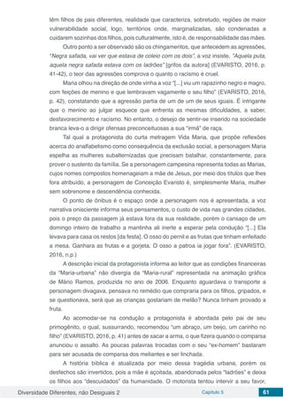 Diversidade Diferentes, não Desiguais 2 Capítulo 5 61
têm filhos de pais diferentes, realidade que caracteriza, sobretudo, regiões de maior
vulnerabilidade social, logo, territórios onde, marginalizadas, são condenadas a
cuidarem sozinhas dos filhos, pois culturalmente, isto é, de responsabilidade das mães.
Outro ponto a ser observado são os chingamentos, que antecedem as agressões,
“Negra safada, vai ver que estava de coleio com os dois”, a voz insiste, ”Aquela puta,
aquela negra safada estava com os ladrões” [grifos da autora] (EVARISTO, 2016, p.
41-42), o teor das agressões comprova o quanto o racismo é cruel.
Maria olhou na direção de onde vinha a voz “[...] viu um rapazinho negro e magro,
com feições de menino e que lembravam vagamente o seu filho” (EVARISTO, 2016,
p. 42), constatando que a agressão partia de um de um de seus iguais. É intrigante
que o menino ao julgar esquece que enfrenta as mesmas dificuldades, a saber,
desfavorecimento e racismo. No entanto, o desejo de sentir-se inserido na sociedade
branca leva-o a dirigir ofensas preconceituosas a sua “irmã” de raça.
Tal qual a protagonista do curta metragem Vida Maria, que propõe reflexões
acerca do analfabetismo como consequência da exclusão social, a personagem Maria
espelha as mulheres subalternizadas que precisam batalhar, constantemente, para
prover o sustento da família. Se a personagem campesina representa todas as Marias,
cujos nomes compostos homenageiam a mãe de Jesus, por meio dos títulos que lhes
fora atribuído, a personagem de Conceição Evaristo é, simplesmente Maria, mulher
sem sobrenome e descendência conhecida.
O ponto de ônibus é o espaço onde a personagem nos é apresentada, a voz
narrativa onisciente informa seus pensamentos, o custo de vida nas grandes cidades,
pois o preço da passagem já estava fora da sua realidade, porém o cansaço de um
domingo inteiro de trabalho a mantinha ali inerte a esperar pela condução “[...] Ela
levava para casa os restos [da festa]. O osso do pernil e as frutas que tinham enfeitado
a mesa. Ganhara as frutas e a gorjeta. O osso a patroa ia jogar fora”. (EVARISTO,
2016, n.p.)
A descrição inicial da protagonista informa ao leitor que as condições financeiras
da “Maria-urbana” não divergia da “Maria-rural” representada na animação gráfica
de Mário Ramos, produzida no ano de 2006. Enquanto aguardava o transporte a
personagem divagava, pensava no remédio que compraria para os filhos, gripados, e
se questionava, será que as crianças gostariam de melão? Nunca tinham provado a
fruta.
Ao acomodar-se na condução a protagonista é abordada pelo pai de seu
primogênito, o qual, sussurrando, recomendou “um abraço, um beijo, um carinho no
filho” (EVARISTO, 2016, p. 41) antes de sacar a arma, o que fizera quando o comparsa
anunciou o assalto. As poucas palavras trocadas com o seu “ex-homem” bastaram
para ser acusada de comparsa dos meliantes e ser linchada.
A história bíblica é atualizada por meio dessa tragédia urbana, porém os
desfechos são invertidos, pois a mãe é açoitada, abandonada pelos “ladrões” e deixa
os filhos aos “descuidados” da humanidade. O motorista tentou intervir a seu favor,
 