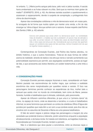 Diversidade Diferentes, não Desiguais 2 Capítulo 5 62
no entanto, “[...] Maria punha sangue pela boca, pelo nariz e pelos ouvidos. A sacola
havia arrebentado e as frutas rolavam no chão. Será que os meninos iriam gostar de
melão?” (EVARISTO, 2016, p. 42). As ofensas racistas suscitam o questionamento e
ocasionam o espancamento, devido à suspeita de conspiração; a protagonista fora
vítima de discriminação.
Apesar das constatações cotidianas o mito de democracia racial, em nosso país,
foi arraigado de tal forma que muitos optam por manter uma venda, a fim de não
enxergar os “olhos d’água” dos que sofrem com o racismo. A esse respeito Joel Rufino
dos Santos (1984, p. 42) adverte:
Convivo com pessoas que ainda crêem na ‘democracia racial’, na ‘cordialidade
inata do brasileiro’, e balelas que tais a prestarem um pouco mais de atenção à
sua volta: os jornais noticiam, em média dois casos de discriminação racial por
mês; e dois casos de tortura por dia. Considerando que os jornais não apanham
sequer um centésimo dos casos de fato ocorridos, nenhum brasileiro tem do que
se orgulhar nesses aspetos [...].
Contemporâneo de Conceição Evaristo, Joel Rufino dos Santos abordou, no
âmbito histórico, o que a autora ficcionalizou. Trata-se de duas formas de refletir
acerca da realidade: através de dados e da arte que recria o narrado aumentando sua
potencialidade expressiva por permitir, aos segregados socialmente, acesso ao lugar
de fala, o que acrescenta aos textos literários um caráter testemunhal; a arte imita a
vida.
4 | 	CONSIDERAÇÕES FINAIS
Conceição Evaristo permeia espaços ficcionais e reais, consolidando um fazer
literário pautado nas escrevivências de mulher negra, que conhece a realidade
econômica dos seres marginalizados por questões raciais e sociais. O foco nas
personagens femininas permite conhecer as experiências de Ana, mulher bela e
sensual que aceita viver no mundo da criminalidade, bem como de Maria, pessoa
honesta, humilde e batalhadora que é vitimada, sobretudo, pelo preconceito.
Apesar de trilharem caminhos diferentes, já que uma é a “primeira dama” do
crime, no espaço do morro, onde se desenrola a narrativa, e a outra é trabalhadora
informal, os seres femininos que permeiam os contos da coletânea Olhos D’água são
punidos por questões que nada têm a ver com a sua conduta social, pois Ana não se
envolvia com os assuntos de Davenda e Maria era uma pessoa batalhadora.
O fato de serem negras e pobres relega tais personagens a margem de uma
sociedade que pretende branca e tolerante, porém advertimos enquanto a população
afrodescentende, e de baixa renda, for tratada com tolerância, as tragédias modernas,
ficcionalizadas por Conceição Evaristo, tendem a persistir.
Não é a tolerância que deve pautar a convivência, entre as diversas raças e
 