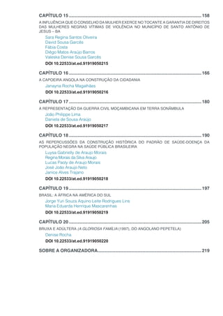 CAPÍTULO 15...........................................................................................................158
A INFLUÊNCIA QUE O CONSELHO DA MULHER EXERCE NO TOCANTE A GARANTIA DE DIREITOS
DAS MULHERES NEGRAS VÍTIMAS DE VIOLÊNCIA NO MUNICÍPIO DE SANTO ANTÔNIO DE
JESUS – BA
Sara Regina Santos Oliveira
David Sousa Garcês
Fábia Costa
Diêgo Matos Araújo Barros
Valeska Denise Sousa Garcês
DOI 10.22533/at.ed.91919050215
CAPÍTULO 16...........................................................................................................166
A CAPOEIRA ANGOLA NA CONSTRUÇÃO DA CIDADANIA
Janayna Rocha Magalhães
DOI 10.22533/at.ed.91919050216
CAPÍTULO 17...........................................................................................................180
A REPRESENTAÇÃO DA GUERRA CIVIL MOÇAMBICANA EM TERRA SONÂMBULA
João Philippe Lima
Daniela de Sousa Araújo
DOI 10.22533/at.ed.91919050217
CAPÍTULO 18...........................................................................................................190
AS REPERCUSSÕES DA CONSTRUÇÃO HISTÓRICA DO PADRÃO DE SAÚDE-DOENÇA DA
POPULAÇÃO NEGRA NA SAÚDE PÚBLICA BRASILEIRA
Luysa Gabrielly de Araujo Morais
Regina Morais da Silva Araujo
Lucas Paoly de Araujo Morais
José João Araujo Neto
Janice Alves Trajano
DOI 10.22533/at.ed.91919050218
CAPÍTULO 19...........................................................................................................197
BRASIL: A ÁFRICA NA AMÉRICA DO SUL
Jorge Yuri Souza Aquino Leite Rodrigues Lins
Maria Eduarda Henrique Mascarenhas
DOI 10.22533/at.ed.91919050219
CAPÍTULO 20...........................................................................................................205
BRUXA E ADÚLTERA (A GLORIOSA FAMÍLIA (1997), DO ANGOLANO PEPETELA)
Denise Rocha
DOI 10.22533/at.ed.91919050220
SOBRE A ORGANIZADORA....................................................................................219
 