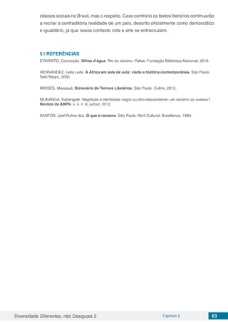 Diversidade Diferentes, não Desiguais 2 Capítulo 5 63
classes sociais no Brasil, mas o respeito. Caso contrário os textos literários continuarão
a recriar a contraditória realidade de um país, descrito oficialmente como democrático
e igualitário, já que nesse contexto vida e arte se entrecruzam.
5 | 	REFERÊNCIAS
EVARISTO, Conceição. Olhos d’água. Rio de Janeiro: Pallas: Fundação Biblioteca Nacional, 2016.
HERNANDEZ, Leila Leite. A África em sala de aula: visita a história contemporânea. São Paulo:
Selo Negro, 2005.
MOISÉS, Massaud. Dicionário de Termos Literários. São Paulo: Cultrix, 2013.
MUNANGA, Kabengele. Negritude e identidade negra ou afro-descendente: um racismo ao avesso?
Revista da ABPN, v. 4, n. 8, jul/out. 2012.
SANTOS, Joel Rufino dos. O que é racismo. São Paulo: Abril Cultural: Brasiliense, 1984.
 