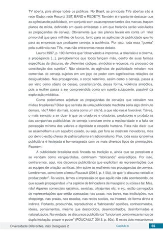 Diversidade Diferentes, não Desiguais 2 Capítulo 6 65
TV aberta, pois atinge todos os públicos. No Brasil, as principais TVs abertas são a
rede Globo, rede Record, SBT, BAND e REDETV. Também é importante destacar que
as agências de publicidade, em conjunto com os/as representantes das marcas, traçam
planos de mídia, definindo em quais emissoras e em que horários serão veiculadas
as propagandas de cerveja. Obviamente que tais planos levam em conta um fator
primordial que gera milhões de lucros, tanto para as agências de publicidade quanto
para as empresas que produzem cerveja: a audiência. Por isso, toda essa “guerra”
pela audiência nas TVs, mas não entraremos nesse debate.
Louro (1997, p. 100) lembra que “observando a imprensa, a televisão e o cinema,
a propaganda [...], perceberemos que todos lançam mão, dentro de suas formas
específicas de discurso, de diferentes códigos, símbolos e recursos, no processo de
constituição dos sujeitos”. Não obstante, as agências de publicidade retratam nos
comercias de cerveja sujeitos em um jogo de poder com significativas relações de
desigualdades. Nas propagandas, o corpo feminino, assim como a cerveja, passa a
ser visto como objeto de desejo, caracterizando, dessa forma, violência simbólica,
pois a mulher passa a ser compreendida como um sujeito subjacente, passível da
exploração midiática.
Como poderíamos adjetivar as propagandas de cervejas que veiculam nas
mídias brasileiras? Dizer que se trata de uma publicidade machista seria algo diminuto
demais, não? Além do mais, soaria como um clichê, o que não nos é favorável. Talvez,
o mais sensato a se dizer é que os criadores e criadoras, produtores e produtoras
das campanhas publicitárias de cerveja transitam entre a mediocridade e a falta de
percepção mínima dos valores e dignidade e respeito humano. Para não dizer que
se assemelham a um sepulcro caiado, ou seja, por fora se mostram inovadoras, mas
por dentro estão cheias de patriarcalismo e tradicionalismo. Pior, toda essa ignomínia
publicitária é festejada e homenageada com os mais diversos tipos de premiações.
Pasmem!
A publicidade brasileira está fincada na tradição e, ainda que se percebam e
se vendam como vanguardistas, continuam “fabricando” estereótipos. Por isso,
centraremos, aqui, nos discursos publicitários que explicitam as representações que
as equipes de criação, acríticas, têm sobre as mulheres nas propagandas de cerveja.
Lembremos, como bem afirmou Foucault (2015, p. 110a), de que “o discurso veicula e
produz poder”. Às vezes, temos a impressão de que aquilo não está acontecendo, de
que aquela propaganda é uma espécie de brincadeira de mau gosto ou coisa e tal. Mas,
não! Aqueles comerciais rasteiros, sexistas, ultrajantes etc. e etc. estão carregados
de representações que serão acessadas nas casas, nos bares, nas instituições, nos
shoppings, nas praias, nas escolas, nas redes sociais, na internet, de forma direta e
indireta. Portanto, produzindo, reproduzindo e “fabricando” opiniões, conhecimentos,
ideias, pensamentos, mesmo que destorcidos, desencontrados, desinformados e
naturalizados. Na verdade, os discursos publicitários “funcionam como mecanismos de
dupla incitação: prazer e poder” (FOUCAULT, 2015, p. 50a). E estes dois mecanismos
 