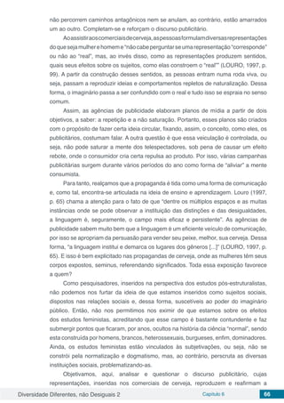 Diversidade Diferentes, não Desiguais 2 Capítulo 6 66
não percorrem caminhos antagônicos nem se anulam, ao contrário, estão amarrados
um ao outro. Completam-se e reforçam o discurso publicitário.
Aoassistiraoscomerciaisdecerveja,aspessoasformulamdiversasrepresentações
doquesejamulherehomeme“nãocabeperguntarseumarepresentação“corresponde”
ou não ao “real”, mas, ao invés disso, como as representações produzem sentidos,
quais seus efeitos sobre os sujeitos, como elas constroem o “real”” (LOURO, 1997, p.
99). A partir da construção desses sentidos, as pessoas entram numa roda viva, ou
seja, passam a reproduzir ideias e comportamentos repletos de naturalização. Dessa
forma, o imaginário passa a ser confundido com o real e tudo isso se espraia no senso
comum.
Assim, as agências de publicidade elaboram planos de mídia a partir de dois
objetivos, a saber: a repetição e a não saturação. Portanto, esses planos são criados
com o propósito de fazer certa ideia circular, fixando, assim, o conceito, como eles, os
publicitários, costumam falar. A outra questão é que essa veiculação é controlada, ou
seja, não pode saturar a mente dos telespectadores, sob pena de causar um efeito
rebote, onde o consumidor cria certa repulsa ao produto. Por isso, várias campanhas
publicitárias surgem durante vários períodos do ano como forma de “aliviar” a mente
consumista.
Para tanto, realçamos que a propaganda é tida como uma forma de comunicação
e, como tal, encontra-se articulada na ideia de ensino e aprendizagem. Louro (1997,
p. 65) chama a atenção para o fato de que “dentre os múltiplos espaços e as muitas
instâncias onde se pode observar a instituição das distinções e das desigualdades,
a linguagem é, seguramente, o campo mais eficaz e persistente”. As agências de
publicidade sabem muito bem que a linguagem é um eficiente veículo de comunicação,
por isso se apropriam da persuasão para vender seu peixe, melhor, sua cerveja. Dessa
forma, “a linguagem institui e demarca os lugares dos gêneros [...]” (LOURO, 1997, p.
65). E isso é bem explicitado nas propagandas de cerveja, onde as mulheres têm seus
corpos expostos, seminus, referendando significados. Toda essa exposição favorece
a quem?
Como pesquisadores, inseridos na perspectiva dos estudos pós-estruturalistas,
não podemos nos furtar da ideia de que estamos inseridos como sujeitos sociais,
dispostos nas relações sociais e, dessa forma, suscetíveis ao poder do imaginário
público. Então, não nos permitimos nos eximir de que estamos sobre os efeitos
dos estudos feministas, acreditando que esse campo é bastante contundente e faz
submergir pontos que ficaram, por anos, ocultos na história da ciência “normal”, sendo
esta construída por homens, brancos, heterossexuais, burgueses, enfim, dominadores.
Ainda, os estudos feministas estão vinculados às subjetivações, ou seja, não se
constrói pela normatização e dogmatismo, mas, ao contrário, perscruta as diversas
instituições sociais, problematizando-as.
Objetivamos, aqui, analisar e questionar o discurso publicitário, cujas
representações, inseridas nos comerciais de cerveja, reproduzem e reafirmam a
 
