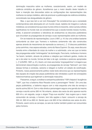 Diversidade Diferentes, não Desiguais 2 Capítulo 6 67
dominação masculina sobre as mulheres, caracterizando, assim, um modelo de
violência simbólica de gênero. Acreditamos que o maior desafio deste trabalho é
fazer a inserção das discussões sobre as configurações das representações das
mulheres no campo midiático, além de promover a publicização da violência simbólica,
concretizada nas desigualdades de gênero.
Mas, o que isso tem a ver com Educação? Se considerarmos que a sociedade
contemporânea está alicerçada em um mundo visual, repletos de imagens e culturas
midiáticas; se considerarmos que esse mundo online é crescente, veloz e produz efeitos
significativos no mundo real; se considerarmos que a escola transita nesses mundos,
então, é possível considerar a relevância de analisarmos os discursos publicitários
que circundam as propagandas de cerveja e suas representações sobre as mulheres.
Em se tratando de representações, Louro (1997, p. 41) faz uma análise bastante
contundente ao dizer que “homens e mulheres certamente não são construídos
apenas através de mecanismos de repressão ou censura [...]”. O discurso publicitário
junta caminhos, mas separa estradas, como diz Nana Caymmi. Ou seja, esse discurso
transita entre a liberdade do corpo da mulher e a submissão, uma vez que os textos
das propagandas estão “embriagados” de dominação. Para tanto, mulheres e homens
“se fazem, também, através de práticas e relações que instituem gestos, modos de
ser e de estar no mundo, formas de falar e de agir, condutas e posturas apropriadas
[...]” (LOURO, 1997, p. 41). Assim, em meio aos textos “engraçadinhos” e imagens que
demonstram descontração e euforia, as propagandas de cerveja “fabricam”, por meio
dessas formas e condutas, sexismo e relegam à mulher um estado de coisificação.
Portanto, nosso posicionamento político neste texto denuncia que as representações
das equipes de criação das peças publicitárias são retratadas a partir de concepções
heteronormativas que legitimam a dominação masculina.
Passamos, a seguir, a analisar a campanha publicitária “100% Itaipava” da agência
“Y&R”, que traz a bailarina Alice Riscado como a personagem “Verão”. Em uma das
peças publicitárias, a bailarina segura com a mão esquerda uma lata da cerveja e
escrito acima 350 ml. Com a mão direita a personagem segura uma garrafa da mesma
cerveja e escrito acima 300 ml. No entanto, abaixo dos seios da atriz aparece escrito
600 ml e, em seguida, surge o slogan “Faça sua escolha”. Isso sugere que o maior
consumidor de cerveja, o homem, tem três opções a fazer: consumir a cerveja de
350 ml, 300 ml ou 600 ml. Sendo que a de 600 ml faz referência aos seios da atriz.
Portanto, assim como as cervejas, os seis da mulher também podem ser consumidos
pelos homens.
 