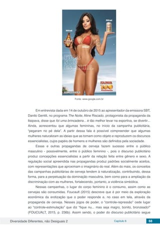 Diversidade Diferentes, não Desiguais 2 Capítulo 6 68
Fonte: www.google.com.br
Em entrevista dada em 14 de outubro de 2015 ao apresentador da emissora SBT,
Danilo Gentili, no programa The Noite, Aline Riscado, protagonista da propaganda da
Itaipava, disse que foi uma brincadeira... é tão melhor levar na esportiva, se divertir...
Ainda, acrescentou que algumas femininas, no início da campanha publicitária,
“pegaram no pé dela”. A partir dessa fala é possível compreender que algumas
mulheres naturalizam as ideias que as tomam como objeto e reproduzem os discursos
essencialistas, cujos papéis de homens e mulheres são definidos pela sociedade.
Essas e outras propagandas de cerveja fazem sucesso entre o público
masculino - possivelmente, entre o público feminino -, pois o discurso publicitário
produz concepções essencialistas a partir da relação feita entre gênero e sexo. A
regulação social apreendida nas propagandas produz padrões socialmente aceitos,
com representações que aproximam o imaginário do real. Além do mais, os conceitos
das campanhas publicitárias de cerveja tendem à naturalização, contribuindo, dessa
forma, para a perpetuação da dominação masculina, bem como para a ampliação da
discriminação com as mulheres, fortalecendo, portanto, a violência simbólica.
Nessas campanhas, o lugar do corpo feminino é o consumo, assim como as
cervejas são consumidas. Foucault (2015) descreve que é por meio da exploração
econômica da erotização que o poder responde e, no caso em tela, através da
propaganda de cerveja. Nesses jogos de poder, o “controle-repressão” cede lugar
ao “controle-estimulação” que diz “fique nu... mas seja magro, bonito, bronzeado!”
(FOUCUALT, 2015, p. 236b). Assim sendo, o poder do discurso publicitário segue
 