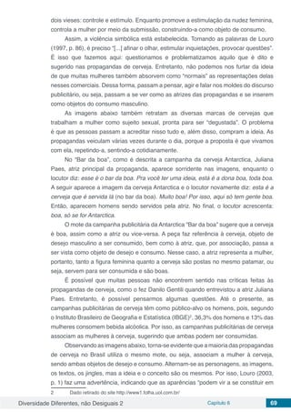 Diversidade Diferentes, não Desiguais 2 Capítulo 6 69
dois vieses: controle e estímulo. Enquanto promove a estimulação da nudez feminina,
controla a mulher por meio da submissão, construindo-a como objeto de consumo.
Assim, a violência simbólica está estabelecida. Tomando as palavras de Louro
(1997, p. 86), é preciso “[...] afinar o olhar, estimular inquietações, provocar questões”.
É isso que fazemos aqui: questionamos e problematizamos aquilo que é dito e
sugerido nas propagandas de cerveja. Entretanto, não podemos nos furtar da ideia
de que muitas mulheres também absorvem como “normais” as representações delas
nesses comerciais. Dessa forma, passam a pensar, agir e falar nos moldes do discurso
publicitário, ou seja, passam a se ver como as atrizes das propagandas e se inserem
como objetos do consumo masculino.
As imagens abaixo também retratam as diversas marcas de cervejas que
trabalham a mulher como sujeito sexual, pronta para ser “degustada”. O problema
é que as pessoas passam a acreditar nisso tudo e, além disso, compram a ideia. As
propagandas veiculam várias vezes durante o dia, porque a proposta é que vivamos
com ela, repetindo-a, sentindo-a cotidianamente.
No “Bar da boa”, como é descrita a campanha da cerveja Antarctica, Juliana
Paes, atriz principal da propaganda, aparece sorridente nas imagens, enquanto o
locutor diz: esse é o bar da boa. Pra você ter uma ideia, está é a dona boa, toda boa.
A seguir aparece a imagem da cerveja Antarctica e o locutor novamente diz: esta é a
cerveja que é servida lá (no bar da boa). Muito boa! Por isso, aqui só tem gente boa.
Então, aparecem homens sendo servidos pela atriz. No final, o locutor acrescenta:
boa, só se for Antarctica.
O mote da campanha publicitária da Antarctica “Bar da boa” sugere que a cerveja
é boa, assim como a atriz ou vice-versa. A peça faz referência à cerveja, objeto de
desejo masculino a ser consumido, bem como à atriz, que, por associação, passa a
ser vista como objeto de desejo e consumo. Nesse caso, a atriz representa a mulher,
portanto, tanto a figura feminina quanto a cerveja são postas no mesmo patamar, ou
seja, servem para ser consumida e são boas.
É possível que muitas pessoas não encontrem sentido nas críticas feitas às
propagandas de cerveja, como o fez Danilo Gentili quando entrevistou a atriz Juliana
Paes. Entretanto, é possível pensarmos algumas questões. Até o presente, as
campanhas publicitárias de cerveja têm como público-alvo os homens, pois, segundo
o Instituto Brasileiro de Geografia e Estatística (IBGE)2
, 36,3% dos homens e 13% das
mulheres consomem bebida alcóolica. Por isso, as campanhas publicitárias de cerveja
associam as mulheres à cerveja, sugerindo que ambas podem ser consumidas.
Observando as imagens abaixo, torna-se evidente que a maioria das propagandas
de cerveja no Brasil utiliza o mesmo mote, ou seja, associam a mulher à cerveja,
sendo ambas objetos de desejo e consumo. Alternam-se as personagens, as imagens,
os textos, os jingles, mas a ideia e o conceito são os mesmos. Por isso, Louro (2003,
p. 1) faz uma advertência, indicando que as aparências “podem vir a se constituir em
2	 Dado retirado do site http://www1.folha.uol.com.br/
 