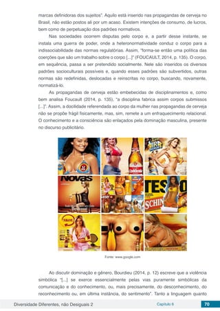 Diversidade Diferentes, não Desiguais 2 Capítulo 6 70
marcas definidoras dos sujeitos”. Aquilo está inserido nas propagandas de cerveja no
Brasil, não estão postos ali por um acaso. Existem intenções de consumo, de lucros,
bem como de perpetuação dos padrões normativos.
Nas sociedades ocorrem disputas pelo corpo e, a partir desse instante, se
instala uma guerra de poder, onde a heteronormatividade conduz o corpo para a
indissociabilidade das normas regulatórias. Assim, “forma-se então uma política das
coerções que são um trabalho sobre o corpo [...]” (FOUCAULT, 2014, p. 135). O corpo,
em sequência, passa a ser pretendido socialmente. Nele são inseridos os diversos
padrões socioculturais possíveis e, quando esses padrões são subvertidos, outras
normas são redefinidas, deslocadas e reinscritas no corpo, buscando, novamente,
normatizá-lo.
As propagandas de cerveja estão embebecidas de disciplinamentos e, como
bem analisa Foucault (2014, p. 135), “a disciplina fabrica assim corpos submissos
[...]”. Assim, a docilidade referendada ao corpo da mulher nas propagandas de cerveja
não se propõe frágil fisicamente, mas, sim, remete a um enfraquecimento relacional.
O conhecimento e a consciência são enlaçados pela dominação masculina, presente
no discurso publicitário.
Fonte: www.google.com
Ao discutir dominação e gênero, Bourdieu (2014, p. 12) escreve que a violência
simbólica “[...] se exerce essencialmente pelas vias puramente simbólicas da
comunicação e do conhecimento, ou, mais precisamente, do desconhecimento, do
reconhecimento ou, em última instância, do sentimento”. Tanto a linguagem quanto
 