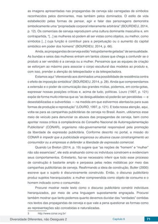 Diversidade Diferentes, não Desiguais 2 Capítulo 6 71
as imagens apresentadas nas propagandas de cerveja são carregadas de símbolos
reconhecidos pelos dominantes, mas também pelos dominados. O estilo de vida
estabelecido pelas formas de pensar, agir e falar das personagens demonstra
simbolicamente uma “propriedade corporal inteiramente arbitrária” (BOURDIEU, 2014,
p. 12). Os comerciais de cerveja reproduzem uma cultura dominante masculina e, em
contrapartida, “[...] as mulheres só podem ali ser vistas como objetos, ou melhor, como
símbolos [...] cuja função é contribuir para a perpetuação ou o aumento do capital
simbólico em poder dos homens” (BOURDIEU, 2014, p. 66).
Ainda,aspropagandasdecervejaestão“estupidamentegeladas”desensualidade.
As bundas e seios das mulheres entram em tantos closes que chega a confundir se o
produto a ser vendido é a cerveja ou a mulher. Pensamos que as equipes de criação
se esforçam ao máximo para associar o corpo escultural das modelos ao produto e,
com isso, prender a atenção do telespectador e da telespectadora.
Estamos aqui “oferecendo aos dominados uma possibilidade de resistência contra
o efeito de imposição simbólica” (BOURDIEU, 2014, p. 28). Ainda que compreendamos
a extensão e o poder de comunicação das grandes mídias, podemos, em conta-gotas,
expressar nossas posições críticas e, acima de tudo, políticas. Louro (1997, p. 121)
expõe de forma muito intensa que as “as desigualdades só poderão ser percebidas — e
desestabilizadas e subvertidas — na medida em que estivermos atentas/os para suas
formas de produção e reprodução” (LOURO, 1997, p. 121). E toda nossa atenção, aqui,
volta-se para as campanhas publicitárias de cerveja no Brasil. Assim, utilizamos esse
meio de veículo para denunciar os abusos das propagandas de cerveja, bem como
apontar nossa crítica à complacência do Conselho Nacional de Autorregulamentação
Publicitária3
(CONAR), organismo não-governamental responsável pela promoção
da liberdade de expressão publicitária. Conforme descrito no portal, a missão do
CONAR é impedir que a publicidade enganosa ou abusiva cause constrangimento ao
consumidor ou a empresas e defender a liberdade de expressão comercial.
Quando Le Breton (2014, p. 19) sugere que “as noções de “homem” e “mulher”
não são essenciais”, ele está analisando como os indivíduos constroem e evidenciam
seus comportamentos. Entretanto, faz-se necessário inferir que todo esse processo
de construção é bastante amplo e perpassa pelas redes midiáticas por meio das
campanhas publicitárias de cerveja. Reafirmando a ideia de construção, Butler (2000)
escreve que o sujeito é discursivamente construído. Então, o discurso publicitário
produz sujeitos hierarquizados: a mulher compreendida como objeto de consumo e o
homem indicado como o consumidor.
Procurei mostrar neste texto como o discurso publicitário constrói indivíduos
hierarquizados, por meio de uma linguagem supostamente engraçada. Procurei
também mostrar que tanto podemos quanto devemos duvidar das “verdades” contidas
nos textos das propagandas de cerveja e que vale a pena questionar as formas como
as representações são concebidas e naturalizadas.
3	 http://www.conar.org.br/
 