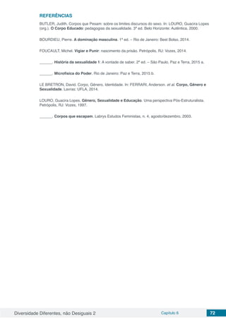Diversidade Diferentes, não Desiguais 2 Capítulo 6 72
REFERÊNCIAS
BUTLER, Judith. Corpos que Pesam: sobre os limites discursos do sexo. In: LOURO, Guacira Lopes
(org.). O Corpo Educado: pedagogias da sexualidade. 3ª ed. Belo Horizonte: Autêntica, 2000.
BOURDIEU, Pierre. A dominação masculina. 1ª ed. – Rio de Janeiro: Best Bolso, 2014.
FOUCAULT, Michel. Vigiar e Punir: nascimento da prisão. Petrópolis, RJ: Vozes, 2014.
______. História da sexualidade 1: A vontade de saber. 2ª ed. – São Paulo, Paz e Terra, 2015 a.
______. Microfísica do Poder. Rio de Janeiro: Paz e Terra, 2015 b.
LE BRETRON, David. Corpo, Gênero, Identidade. In: FERRARI, Anderson. et al. Corpo, Gênero e
Sexualidade. Lavras: UFLA, 2014.
LOURO, Guacira Lopes. Gênero, Sexualidade e Educação. Uma perspectiva Pós-Estruturalista.
Petrópolis, RJ: Vozes, 1997.
______. Corpos que escapam. Labrys Estudos Feministas, n. 4, agosto/dezembro, 2003.
 