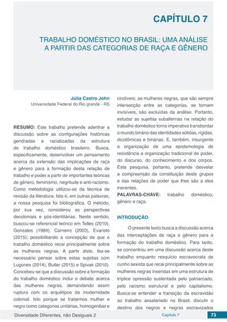 Diversidade Diferentes, não Desiguais 2 Capítulo 7 73
CAPÍTULO 7
TRABALHO DOMÉSTICO NO BRASIL: UMA ANÁLISE
A PARTIR DAS CATEGORIAS DE RAÇA E GÊNERO
Júlia Castro John
Universidade Federal do Rio grande - RS
RESUMO: Este trabalho pretende adentrar a
discussão sobre as configurações históricas
gendradas e racializadas da estrutura
do trabalho doméstico brasileiro. Busca,
especificamente, desenvolver um pensamento
acerca da extensão das implicações de raça
e gênero para a formação desta relação de
trabalho e poder a partir de importantes teóricas
de gênero, feminismo, negritude e anti-racismo.
Como metodologia utilizou-se da técnica de
revisão da literatura. Isto é, em outras palavras,
a nossa pesquisa foi bibliográfica. O método,
por sua vez, considerou as perspectivas
decoloniais e pós-identitárias. Neste sentido,
buscou-se referencial teórico em Telles (2010),
Gonzales (1984), Carneiro (2003), Evaristo
(2015); possibilitando a concepção de que o
trabalho doméstico recai principalmente sobre
as mulheres negras. A partir disto, fez-se
necessário pensar sobre estas sujeitas com
Lugones (2014), Butler (2015) e Spivak (2010).
Concebeu-se que a discussão sobre a formação
do trabalho doméstico inclui o debate acerca
das mulheres negras, demandando assim
ruptura com os arquétipos da modernidade
colonial. Isto porque se tratarmos mulher e
negro como categorias unitárias, homogenêas e
cindíveis; as mulheres negras, que são sempre
intersecção entre as categorias, se tornam
invisíveis, são excluídas da análise. Portanto,
estudar as sujeitas subalternas na relação do
trabalho doméstico torna imperativo transbordar
o mundo binário das identidades sólidas, rígidas,
dicotômicas e binárias. E, também, insurgente
a organização de uma epistemologia de
resistência a organização tradicional de poder,
do discurso, do conhecimento e dos corpos.
Esta pesquisa, portanto, pretende desvelar
a compreensão da constituição deste grupos
e das relações de poder que lhes são a eles
inerentes.
PALAVRAS-CHAVE: trabalho doméstico,
gênero e raça.
INTRODUÇÃO
O presente texto busca a discussão acerca
das interceptações de raça e gênero para a
formação do trabalho doméstico. Para tanto,
se concentrou em uma discussão acerca deste
trabalho enquanto resquício escravocrata de
cunho sexista que recai principalmente sobre as
mulheres negras inseridas em uma estrutura de
tríplice opressão sustentada pelo patriarcado,
pelo racismo estrutural e pelo capitalismo.
Busca-se entender a transição da escravidão
ao trabalho assalariado no Brasil, discutir o
destino dos negros e negras escravizados
 