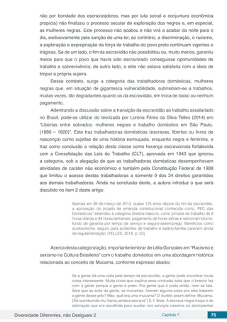 Diversidade Diferentes, não Desiguais 2 Capítulo 7 75
não por bondade dos escravizadores, mas por luta social e conjuntura econômica
propícia) não finalizou o processo secular de exploração dos negros e, em especial,
as mulheres negras. Este processo não acabou e não virá a acabar da noite para o
dia, exclusivamente pela sanção de uma lei; ao contrário, a discriminação, o racismo,
a exploração e expropriação da força de trabalho do povo preto continuam vigentes e
trágicas. Se de um lado, o fim da escravidão não possibilitou ou, muito menos, garantiu
meios para que o povo que havia sido escravizado conseguisse oportunidades de
trabalho e sobrevivência; de outro lado, a elite não estava satisfeita com a ideia de
limpar a própria sujeira.
Desse contexto, surge a categoria das trabalhadoras domésticas, mulheres
negras que, em situação de gigantesca vulnerabilidade, submetiam-se a trabalhos,
muitas vezes, tão degradantes quanto os da escravidão, em troca de baixo ou nenhum
pagamento.
Adentrando a discussão sobre a transição da escravidão ao trabalho assalariado
no Brasil, pode-se utilizar do teorizado por Lorena Féres da Silva Telles (2014) em
“Libertas entre sobrados: mulheres negras e trabalho doméstico em São Paulo.
(1880 – 1920)”. Este traz trabalhadoras domésticas (escravas, libertas ou livres de
nascença) como sujeitas de uma história esmiuçada, enquanto negra e feminina, e
traz como conclusão a relação desta classe como herança escravocrata fortalecida
com a Consolidação das Leis do Trabalho (CLT), aprovada em 1943 que ignorou
a categoria, sob a alegação de que as trabalhadoras domésticas desempenhavam
atividades de caráter não econômico e também pela Constituição Federal de 1988
que limitou o acesso destas trabalhadoras a somente 9 dos 34 direitos garantidos
aos demais trabalhadores. Ainda na conclusão deste, a autora introduz o que será
discutido no item 2 deste artigo:
Apenas em 26 de março de 2013, quase 125 anos depois do fim da escravidão,
a aprovação do projeto de emenda constitucional conhecido como, PEC das
Domésticas‟ estendeu à categoria direitos básicos, como jornada de trabalho de 8
horas diárias e 44 horas semanais, pagamento de horas extras e adicional noturno,
fundo de garantia por tempo de serviço e seguro-desemprego. Benefícios como
auxíliocreche, seguro para acidentes de trabalho e salário-família carecem ainda
de regulamentação. (TELLES, 2014, p. 53)
Acerca desta categorização, importante lembrar de Lélia Gonzales em “Racismo e
sexismo na Cultura Brasileira” com o trabalho doméstico em uma abordagem histórica
relacionada ao conceito de Mucama, conforme expresso abaixo:
Se a gente dá uma volta pelo tempo da escravidão, a gente pode encontrar muita
coisa interessante. Muita coisa que explica essa confusão toda que o branco faz
com a gente porque a gente é preto. Prá gente que é preta então, nem se fala.
Será que as avós da gente, as mucamas, fizeram alguma coisa pra eles tratarem
a gente desse jeito? Mas, quê era uma mucama? O Aurélio assim define: Mucama.
(Do quimbumdo mu‟kama„amásia escrava‟) S. f. Bras. A escrava negra moça e de
estimação que era escolhida para auxiliar nos serviços caseiros ou acompanhar
 