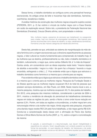 Diversidade Diferentes, não Desiguais 2 Capítulo 7 76
pessoas da família e que, por vezes era ama-de-leite. (GONZALES, 1985, p. 229)
Dessa forma, o trabalho doméstico se configura como uma perceptível herança
escravocrata. As antigas amas de leite e mucamas hoje são domésticas, faxineiras,
cozinheiras, lavadeiras e babás.
A análise histórica da construção das mulheres negras enquanto sujeitos sociais
(PEREIRA, 2011, p. 2) faz notório o vínculo da mulher negra com a Casa Grande
em razão da exploração sexual, Sobre isto, a presidenta da Federação Nacional das
Domésticas (Fenatrad), Creuza Oliveira afirma, com propriedade e vivência:
Nós, mulheres negras, passamos de escravas que trabalhavam na casagrande
para criadas, hoje nos chamam de empregadas domésticas. Nós lutamos para
sermos reconhecidas como classe de trabalho, ou seja, trabalhadoras domésticas.
Formamos uma das maiores categorias de mãode-obra feminina.
Desta fala, percebe-se que, articulado ao sistema de marginilazação da mão-de-
obra feminina com a origem escravocrata que o direciona especificamente as pessoas
negras, o fator cultural se mostra fundamental para compreensão do trabalho hoje. É
às mulheres que se destina, profissionalmente ou não, todo o trabalho doméstico e é
também, culturamente, o negro que, como cantou Gilberto Gil, é “a mão da limpeza”.
Cantou ainda, em consonância com as ideias expostas neste texto: “mesmo depois
de abolida a escravidão / negra é a mão / de quem faz a limpeza / lavando a roupa
encardida, esfregando o chão [...]”. Fica evidente então que a lógica que estrutura o
trabalho doméstico como feminino é a mesma que o orienta para as negras.
Fica evidente então que a lógica que estrutura o trabalho doméstico como feminino
é a mesma que o orienta para as mulheres negras. Pesquisa da Fundação Seade e
do Dieese aponta que as mulheres negras ocupavam 95,4 do total de pessoas que
prestam serviços domésticos, em São Paulo, em 2008. Neste mesmo local e ano, a
mesma pesquisa, mostrou que as mulheres ocupavam 45,1% dos postos de trabalho.
Em 2013, uma pesquisa dos mesmos institutos, considerando o período de 2004 a
2011, mostrou a tendência de elevação do percentual de trabalhadoras domésticas
negras em todas as regiões do país, sendo o Norte o únivo onde houve redução em
apenas 0,3%. Porém, em todas as regiões e circunstâncias, a mulher negra tem uma
remuneração inferior a da mulher não negra. Ainda segundo esta pesquisa, enquanto
uma diarista negra recebe R$ 5,34 pela hora trabalhada, a não negra ganha R$ 6,94.
Conclui-se a caracterização desta classe com a afirmação de Flávio dos Santos
Gomes e Olívia Maria Gomes da Cunha (2007, p. 11), sobre a origem e concretização
da mesma:
A sujeição, a subordinação e a desumanização, que davam inteligibilidade à
experiência do cativeiro, foram requalificadas num contexto posterior ao término
formal da escravidão, no qual relações de trabalho, de hierarquias e de poder
abrigaram identidades sociais se não idênticas, similares àquelas que determinada
 