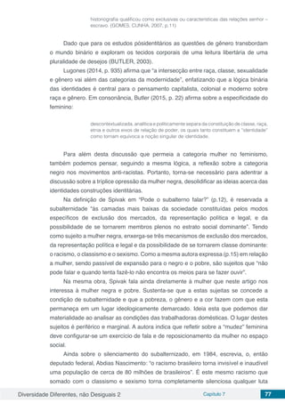 Diversidade Diferentes, não Desiguais 2 Capítulo 7 77
historiografia qualificou como exclusivas ou características das relações senhor –
escravo. (GOMES, CUNHA, 2007, p.11)
Dado que para os estudos pósidentitários as questões de gênero transbordam
o mundo binário e exploram os tecidos corporais de uma leitura libertária de uma
pluralidade de desejos (BUTLER, 2003).
Lugones (2014, p. 935) afirma que “a intersecção entre raça, classe, sexualidade
e gênero vai além das categorias da modernidade”, enfatizando que a lógica binária
das identidades é central para o pensamento capitalista, colonial e moderno sobre
raça e gênero. Em consonância, Butler (2015, p. 22) afirma sobre a especificidade do
feminino:
descontextualizada, analítica e politicamente separa da constituição de classe, raça,
etnia e outros eixos de relação de poder, os quais tanto constituem a “identidade”
como tornam equívoca a noção singular de identidade.
Para além desta discussão que permeia a categoria mulher no feminismo,
também podemos pensar, seguindo a mesma lógica, a reflexão sobre a categoria
negro nos movimentos anti-racistas. Portanto, torna-se necessário para adentrar a
discussão sobre a tríplice opressão da mulher negra, desolidificar as ideias acerca das
identidades construções identitárias.
Na definição de Spivak em “Pode o subalterno falar?” (p.12), é reservada a
subalternidade “às camadas mais baixas da sociedade constituídas pelos modos
específicos de exclusão dos mercados, da representação política e legal, e da
possibilidade de se tornarem membros plenos no estrato social dominante”. Tendo
como sujeito a mulher negra, enxerga-se três mecanismos de exclusão dos mercados,
da representação política e legal e da possibilidade de se tornarem classe dominante:
o racismo, o classismo e o sexismo. Como a mesma autora expressa (p.15) em relação
a mulher, sendo passível de expansão para o negro e o pobre, são sujeitos que “não
pode falar e quando tenta fazê-lo não encontra os meios para se fazer ouvir”.
Na mesma obra, Spivak fala ainda diretamente à mulher que neste artigo nos
interessa à mulher negra e pobre. Sustenta-se que a estas sujeitas se concede a
condição de subalternidade e que a pobreza, o gênero e a cor fazem com que esta
permaneça em um lugar ideologicamente demarcado. Ideia esta que podemos dar
materialidade ao analisar as condições das trabalhadoras domésticas. O lugar destes
sujeitos é periférico e marginal. A autora indica que refletir sobre a “mudez” feminina
deve configurar-se um exercício de fala e de reposicionamento da mulher no espaço
social.
Ainda sobre o silenciamento do subalternizado, em 1984, escrevia, o, então
deputado federal, Abdias Nascimento: “o racismo brasileiro torna invisível e inaudível
uma população de cerca de 80 milhões de brasileiros”. É este mesmo racismo que
somado com o classismo e sexismo torna completamente silenciosa qualquer luta
 