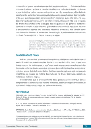 Diversidade Diferentes, não Desiguais 2 Capítulo 7 78
ou resistência que as trabalhadoras domésticas possam travar. 	 Sobre esta tríplice
opressão (racismo, sexismo e classismo) colabora a reflexão de Audre Lorde que
enquanto teórica, mulher negra e pobre afirma: “eu não posso tomar a liberdade de
escolher entre as frentes nas quais devo batalhar contra essas forças de discriminação,
onde quer que elas apareçam para me destruir” mostrando que a luta, como no caso
das empregadas domésticas, deve ser interseccional, idealizando não só a conquista
de direitos trabalhistas como a redução das desigualdades de gênero e também o
combate ao racismo. É sob esta ótica que este trabalho adentra a discussão, tratando
o tema como não apenas uma discussão trabalhista e classista, mas também como
uma discussão feminista e anti-racista. Esta situação é perfeitamente caracterizada
por Sueli Carneiro (2003, p. 01) na citação que segue:
Dessas contradições, impõem-se para as mulheres negras a sua afirmação como
um novo sujeito político, portador de uma nova agenda, esta resultante de uma
identidade específica na qual se articulam as variáveis de gênero, raça e classe,
colocando novos e mais complexos desafios para realização da eqüidade de
gênero e raça em nossa sociedade.
CONSIDERAÇÕES FINAIS
Por fim, quer-se dizer que este trabalho partiu da concepção bell hooks em que “a
teoria não é intrinsecamente curativa, libertadora ou revolucionária, mas cumpre essa
função quando lhe pedimos que o faça” para seguir em um percurso epistemológico
decolonial e pós-identitário, proposto a, por meio da revisão bibliográfica, proporcionar
reflexões acerca do trabalho doméstico. Justificamos esta realização pela consagrada
importância do resgate da história das mulheres no Brasil. Sobretudo, resgate da
história das mulheres negras.
Consideramos que o prosseguimento desta pesquisa pode contribuir para a
compreensão da constituição do trabalho doméstico, desenvolvida pela divisão sexual
do trabalho na escravidão negra e a partir do 14 de maio.
REFERÊNCIAS
BAIRROS, Luiza. Lembrando Lélia González. In, WERNECK, Jurema. MENDONÇA, Maisa e WHITE,
Evelyn C. O livro da saúde das mulheres negras – nossos passos vêm de longe. Rio de Janeiro,
Criola/Pallas. 2000.
BUTLER, Judith. Problemas de gênero: feminismo e subversão da identidade. Tradução: Renato
Aguiar. Rio de Janeiro: Civilização Brasileira, 2015.
CARNEIRO, Sueli. Mulheres em movimento. Estud. av., São Paulo , v. 17, n. 49,p. 117-133, Dez. 2003
. Disponível em . Acesso em: 08 de maio de 2016.
Creuza de Oliveira fala sobre a aprovação da PEC das Domésticas. Disponível em: http://seppir.gov.
br/noticias/ultimas_noticias/ 2013/03/creuza-de-oliveira-fala-sobreaprovacao-da-pec-das-domesticas.
Acesso em: 5 de julho de 2015.
 