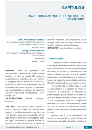 Diversidade Diferentes, não Desiguais 2 Capítulo 8 80
CAPÍTULO 8
TRAJETÓRIA DAS MULHERES NO DIREITO
BRASILEIRO
Anna Christina Freire Barbosa
Universidade do Estado da Bahia, Departamento
de Tecnologia e Ciências Sociais
Juazeiro - Bahia
Walney Moraes Sarmento
Universidade Federal da Bahia; Universidade do
Estado da Bahia
Aposentado
Salvador - Bahia
RESUMO: Traça um panorama das
manifestações presentes no direito positivo
brasileiro, a partir do século XIX, quanto a
apresentação do estatuto jurídico da mulher e
as acepções sobre a forma de concepção da
igualdade de gênero nos textos legais. Discute
o papel do movimento feminista e implicações
das reivindicações por inclusão de tratamento
equânime nos textos constitucionais e no
Código Civil.
PALAVRAS-CHAVE: Direito, legislação,
feminismo.
ABSTRACT: This present article, intents to
give a panorama about the manifestations
present in the Brazilian positive law form the
19th Century about the presentantion of the
legal status of women and the aceptions about
the legal conception of genere equality in
legal texts. It intents to discuss the role of the
feminism moviment and implications of the
struggle for inclusion and equal treatment in the
constitucional texts and the Civil code.
KEYWORDS: Law; legislation; feminism.
1 | 	INTRODUÇÃO
O presente trabalho emerge como uma
investigação atrelada a análise dos instrumentos
legaisquedelineiamoproblemadadesigualdade
de gênero no contexto do panorama jurídico
nacional. Seu escopo está circunscrito a dados
catalogados na legislação pertinente aos temas
ligados ao tratamento emprestado à mulher no
Direito Positivo brasileiro, seu estatuto jurídico.
No entanto, não nos furtaremos a recorrer
à Jurisprudência e à Doutrina, no intuito de
enriquecer a contribuição à discussão da
problemáticadegênero.Afinal,nãonosinteressa
apenas o mero enunciado da norma legal, mas
a sua compreensão viva, sua interpretação
dentro de um contexto societário maior, no que
se inclui a pressão via movimentos sociais,
portanto muito além de um simples positivismo
jurídico.
Veja-se que é o recrudescimento do
feminismo nos anos 70 do século XX que vai
proporcionar alterações de caráter significativo
 