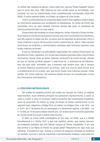 Diversidade Diferentes, não Desiguais 2 Capítulo 8 81
no âmbito das relações de gênero. Sobre esse fato, acentua Paola Cappellin Giulani
que no correr dos anos 1980 observou-se uma revisão social da feminilidade, num
processo em que as subjetividades foram paulatinamente recompostas (GIULANI,
2006). O acima exposto reflete, em Direito, as origens de suas fontes.
Assim, os antecedentes de conquistas legais podem estar ligadas a repercussões
de movimentos populares que sensibilizem os legisladores. As fontes de Direito são
entendidas como as mais variadas maneiras através das quais os estudiosos da
ciência jurídica formulam as suas regras.
Essas fontes são divididas em duas categorias: fontes materiais e fontes formais.
Asprimeirasseconstituemdeprocessossociais,taiscomomovimentosreivindicatórios,
que dão suporte à criação das leis, ao passo que as segundas se apresentam como o
modo mediante o qual a norma jurídica venha a exteriorizar-se. Assim, todos aqueles
movimentos de protestos e reivindicações encetados pelo feminismo apontam para
fontes materiais do Direito.
É que as cobranças e as articulações organizadas com certeza influenciaram as
decisões do Poder Legislativo, em virtude das pressões exercidas pelos mencionados
movimentos. Desse modo as fontes materiais conduziram às fontes formais, através
do que as normas jurídicas passam a exteriorizar-se, a expressar-se formalmente.
Isso não quer dizer, entretanto, que o processo seja sempre esse, isto é, sempre
as fontes materiais condicionarem as formais, visto que uma lei pode derivar pura
e simplesmente de um projeto, sem que tenha havido uma cobrança popular nesse
sentido. Em outras palavras: não podemos deixar de levar em consideração a força
dos movimentos reivindicatórios.
2 | 	PERCURSO METODOLÓGICO
Na análise da trajetória jurídica nos modos da inserção da mulher no sistema
legal brasileiro, duas vertentes principais nos pareceram imprescindíveis, a saber: a)
como a mulher é vista no processo histórico-evolutivo das constituições brasileiras,
quais as conquistas da mulher ao longo do tempo no campo constitucional; b) em
segundo lugar, elegemos o Código Civil, ou melhor, os Códigos Civis: o de 1916 – Lei
nº 3.071, de 1º de janeiro do ano assinalado, e o atualmente vigente, o de 2002 – Lei
nº 10.406, de 10 de janeiro desse mesmo ano, por evidenciarem inúmeros segmentos
do mundo social nos quais a mulher está inserida.
O título da nossa tarefa investigatória já nos traça um limite, que é o Direito
Constitucional e o Direito Civil, o que não significa, porém, que vamos descurar
de problemas paralelos aos dois últimos campos do Direito ressaltados. E por que
não lembrar a Lei Maria da Penha no campo penal? Reputamos ser algo mais que
relevante. O problema é que, quando o universo da pesquisa extrapola as fronteiras
do razoável, corre-se o risco da imprecisão e de tratamentos múltiplos, o que pode ser
 