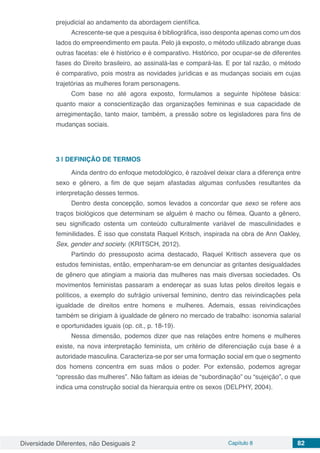 Diversidade Diferentes, não Desiguais 2 Capítulo 8 82
prejudicial ao andamento da abordagem científica.
Acrescente-se que a pesquisa é bibliográfica, isso desponta apenas como um dos
lados do empreendimento em pauta. Pelo já exposto, o método utilizado abrange duas
outras facetas: ele é histórico e é comparativo. Histórico, por ocupar-se de diferentes
fases do Direito brasileiro, ao assinalá-las e compará-las. E por tal razão, o método
é comparativo, pois mostra as novidades jurídicas e as mudanças sociais em cujas
trajetórias as mulheres foram personagens.
Com base no até agora exposto, formulamos a seguinte hipótese básica:
quanto maior a conscientização das organizações femininas e sua capacidade de
arregimentação, tanto maior, também, a pressão sobre os legisladores para fins de
mudanças sociais.
3 | 	DEFINIÇÃO DE TERMOS
Ainda dentro do enfoque metodológico, é razoável deixar clara a diferença entre
sexo e gênero, a fim de que sejam afastadas algumas confusões resultantes da
interpretação desses termos.
Dentro desta concepção, somos levados a concordar que sexo se refere aos
traços biológicos que determinam se alguém é macho ou fêmea. Quanto a gênero,
seu significado ostenta um conteúdo culturalmente variável de masculinidades e
feminilidades. É isso que constata Raquel Kritsch, inspirada na obra de Ann Oakley,
Sex, gender and society. (KRITSCH, 2012).
Partindo do pressuposto acima destacado, Raquel Kritisch assevera que os
estudos feministas, então, empenharam-se em denunciar as gritantes desigualdades
de gênero que atingiam a maioria das mulheres nas mais diversas sociedades. Os
movimentos feministas passaram a endereçar as suas lutas pelos direitos legais e
políticos, a exemplo do sufrágio universal feminino, dentro das reivindicações pela
igualdade de direitos entre homens e mulheres. Ademais, essas reivindicações
também se dirigiam à igualdade de gênero no mercado de trabalho: isonomia salarial
e oportunidades iguais (op. cit., p. 18-19).
Nessa dimensão, podemos dizer que nas relações entre homens e mulheres
existe, na nova interpretação feminista, um critério de diferenciação cuja base é a
autoridade masculina. Caracteriza-se por ser uma formação social em que o segmento
dos homens concentra em suas mãos o poder. Por extensão, podemos agregar
“opressão das mulheres”. Não faltam as ideias de “subordinação” ou “sujeição”, o que
indica uma construção social da hierarquia entre os sexos (DELPHY, 2004).
 