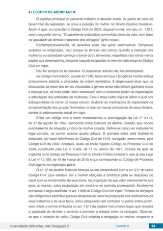 Diversidade Diferentes, não Desiguais 2 Capítulo 8 83
4 | 	ESCOPO DE ABORDAGEM
O objetivo principal do presente trabalho é abordar como, do ponto de vista do
desenrolar da legislação, se situa a posição da mulher no Direito Positivo brasileiro.
Assim é que, ao consultar o Código Civil de 2002, deparamo-nos, em seu art. 1.511,
com a seguinte norma: “O casamento estabelece comunhão plena de vida, com base
na igualdade de direitos e deveres dos cônjuges” (grifo nosso).
Contemporaneamente, tal assertiva pode não gerar controvérsia. Tampouco
surpresa ou indignação. Isso porque os tempos são outros, quando a inserção das
mulheres na sociedade começa a tomar outra dimensão, espelhada nos vários novos
papéis que desempenha, inclusive naquele estipulado no mencionado artigo do Código
Civil em vigor.
Não foi sempre de tal maneira. O dispositivo referido não foi contemplado
no Código Civil anterior, aquele de 1916, época em que a função da mulher estava
praticamente adstrita a atividades de ordem doméstica. É dispensável dizer que as
discussões ao redor dos temas vinculados a gênero ainda não tinham ganhado corpo
e espaço que, só mais tarde, iriam sobressair, com o crescente poder de organização
e articulação das entidades de mulheres. Esse é mais outro objetivo sobre o qual nos
debruçaremos no correr de nosso estudo: destacar as implicações da capacidade de
arregimentação dos grupos feministas na luta por novas conquistas de seus direitos,
dentro do ordenamento social em vigor.
Entre um código civil e outro mencionemos a promulgação da Lei nº 4.121,
de 27 de agosto de 1962, conhecida como Estatuto da Mulher Casada, que dispõe
precisamente da situação jurídica de mulher casada. Define-se como um instrumento
legal conciso, ao conter apenas quatro artigos. O primeiro deles está totalmente
defasado, por fazer referências ao Código Civil de 1916, revogado, como vimos, pelo
Código Civil de 2002. Ademais, alude ao então vigente Código de Processo Civil de
1939, substituído pela Lei n. 5.869, de 11 de janeiro de 1973, através da qual se
implanta novo Código de Processo Civil no Direito Público brasileiro, que já deu lugar
à Lei nº 13.105, de 16 de março de 2015 e que corresponde ao Código de Processo
Civil vigente na legislação pátria.
O art. 2º do aludido Estatuto formula-se em consonância com o art. 277 do velho
Código Civil (que estatuía ser a mulher obrigada a contribuir para as despesas do
casal com os rendimentos de seus bens, na proporção de seu valor, relativamente aos
bens do marido, salvo estipulação em contrário no contrato antenupcial). Atualmente
prevalece a regra acolhida no art. 1.688 do Código Civil em vigor: “Ambos os cônjuges
são obrigados a contribuir para as despesas do casal na proporção dos rendimentos de
seus trabalhos e de seus bens, salvo estipulação em contrário no pacto antenupcial”.
Isso reflete a norma embutida no art. 1.511 do aludido instrumento legal, que ressalta
a igualdade de direitos e deveres a permear a relação entre os cônjuges. Observe-
se que a redação do velho Código Civil enfatiza a obrigação da mulher, enquanto a
 