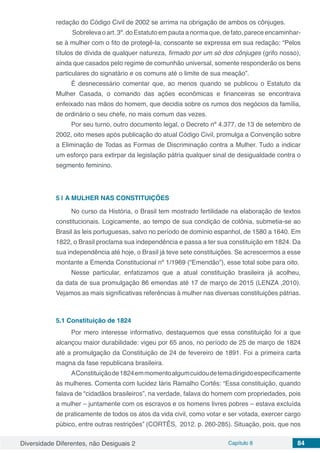 Diversidade Diferentes, não Desiguais 2 Capítulo 8 84
redação do Código Civil de 2002 se arrima na obrigação de ambos os cônjuges.
Sobrelevaoart.3º.doEstatutoempautaanormaque,defato,pareceencaminhar-
se à mulher com o fito de protegê-la, consoante se expressa em sua redação: “Pelos
títulos de dívida de qualquer natureza, firmado por um só dos cônjuges (grifo nosso),
ainda que casados pelo regime de comunhão universal, somente responderão os bens
particulares do signatário e os comuns até o limite de sua meação”.
É desnecessário comentar que, ao menos quando se publicou o Estatuto da
Mulher Casada, o comando das ações econômicas e financeiras se encontrava
enfeixado nas mãos do homem, que decidia sobre os rumos dos negócios da família,
de ordinário o seu chefe, no mais comum das vezes.
Por seu turno, outro documento legal, o Decreto nº 4.377, de 13 de setembro de
2002, oito meses após publicação do atual Código Civil, promulga a Convenção sobre
a Eliminação de Todas as Formas de Discriminação contra a Mulher. Tudo a indicar
um esforço para extirpar da legislação pátria qualquer sinal de desigualdade contra o
segmento feminino.
5 | 	A MULHER NAS CONSTITUIÇÕES
No curso da História, o Brasil tem mostrado fertilidade na elaboração de textos
constitucionais. Logicamente, ao tempo de sua condição de colônia, submetia-se ao
Brasil às leis portuguesas, salvo no período de domínio espanhol, de 1580 a 1640. Em
1822, o Brasil proclama sua independência e passa a ter sua constituição em 1824. Da
sua independência até hoje, o Brasil já teve sete constituições. Se acrescermos a esse
montante a Emenda Constitucional nº 1/1969 (“Emendão”), esse total sobe para oito.
Nesse particular, enfatizamos que a atual constituição brasileira já acolheu,
da data de sua promulgação 86 emendas até 17 de março de 2015 (LENZA ,2010).
Vejamos as mais significativas referências à mulher nas diversas constituições pátrias.
5.1	Constituição de 1824
Por mero interesse informativo, destaquemos que essa constituição foi a que
alcançou maior durabilidade: vigeu por 65 anos, no período de 25 de março de 1824
até a promulgação da Constituição de 24 de fevereiro de 1891. Foi a primeira carta
magna da fase republicana brasileira.
AConstituiçãode1824emmomentoalgumcuidoudetemadirigidoespecificamente
às mulheres. Comenta com lucidez Iáris Ramalho Cortês: “Essa constituição, quando
falava de “cidadãos brasileiros”, na verdade, falava do homem com propriedades, pois
a mulher – juntamente com os escravos e os homens livres pobres – estava excluída
de praticamente de todos os atos da vida civil, como votar e ser votada, exercer cargo
púbico, entre outras restrições” (CORTÊS, 2012. p. 260-285). Situação, pois, que nos
 