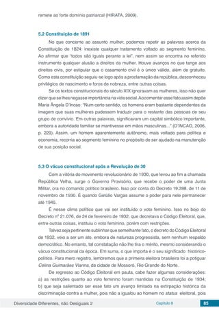 Diversidade Diferentes, não Desiguais 2 Capítulo 8 85
remete ao forte domínio patriarcal (HIRATA, 2009).
5.2	Constituição de 1891
No que concerne ao assunto mulher, podemos repetir as palavras acerca da
Constituição de 1824: inexiste qualquer tratamento voltado ao segmento feminino.
Ao afirmar que “todos são iguais perante a lei”, nem assim se encontra no referido
instrumento qualquer alusão a direitos da mulher. Houve avanços no que tange aos
direitos civis, por estipular que o casamento civil é o único válido, além de gratuito.
Como esta constituição seguiu-se logo após a proclamação da república, desconheceu
privilégios de nascimento e foros de nobreza, entre outras coisas.
Se os textos constitucionais do século XIX ignoravam as mulheres, isso não quer
dizerqueselhesnegasseimportâncianavidasocial.Aocomentaressefatoassimdepõe
Maria Ângela D’Incao: “Num certo sentido, os homens eram bastante dependentes da
imagem que suas mulheres pudessem traduzir para o restante das pessoas de seu
grupo de convívio. Em outras palavras, significavam um capital simbólico importante,
embora a autoridade familiar se mantivesse em mãos masculinas...” (D’INCAO, 2006,
p. 229). Assim, um homem aparentemente autônomo, mais voltado para política e
economia, recorria ao segmento feminino no propósito de ser ajudado na manutenção
de sua posição social.
5.3	O vácuo constitucional após a Revolução de 30
Com a vitória do movimento revolucionário de 1930, que levou ao fim a chamada
República Velha, surge o Governo Provisório, que recebe o poder de uma Junta
Militar, ora no comando político brasileiro. Isso por conta do Decreto 19.398, de 11 de
novembro de 1930. É quando Getúlio Vargas assume o poder para nele permanecer
até 1945.
É nesse clima político que vai ser instituído o voto feminino. Isso no bojo do
Decreto nº 21.076, de 24 de fevereiro de 1932, que decretava o Código Eleitoral, que,
entre outras coisas, instituiu o voto feminino, porém com restrições.
Talvez seja pertinente sublinhar que semelhante fato, o decreto do Código Eleitoral
de 1932, veio a ser um ato, embora de natureza progressista, sem nenhum respaldo
democrático. No entanto, tal constatação não lhe tira o mérito, mesmo considerando o
vácuo constitucional da época. Em suma, o que importa é o seu significado histórico-
político. Para mero registro, lembremos que a primeira eleitora brasileira foi a potiguar
Celina Guimarães Vianna, da cidade de Mossoró, Rio Grande do Norte.
De regresso ao Código Eleitoral em pauta, cabe fazer algumas considerações:
a) as restrições quanto ao voto feminino foram mantidas na Constituição de 1934;
b) que seja salientado ser esse fato um avanço limitado na extirpação histórica da
discriminação contra a mulher, pois não a igualou ao homem no status eleitoral, pois
 
