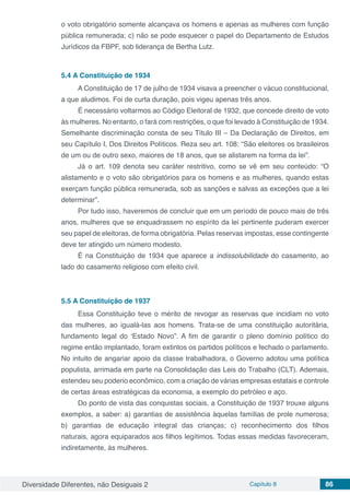 Diversidade Diferentes, não Desiguais 2 Capítulo 8 86
o voto obrigatório somente alcançava os homens e apenas as mulheres com função
pública remunerada; c) não se pode esquecer o papel do Departamento de Estudos
Jurídicos da FBPF, sob liderança de Bertha Lutz.
5.4	A Constituição de 1934
A Constituição de 17 de julho de 1934 visava a preencher o vácuo constitucional,
a que aludimos. Foi de curta duração, pois vigeu apenas três anos.
É necessário voltarmos ao Código Eleitoral de 1932, que concede direito de voto
às mulheres. No entanto, o fará com restrições, o que foi levado à Constituição de 1934.
Semelhante discriminação consta de seu Título III – Da Declaração de Direitos, em
seu Capítulo I, Dos Direitos Políticos. Reza seu art. 108: “São eleitores os brasileiros
de um ou de outro sexo, maiores de 18 anos, que se alistarem na forma da lei”.
Já o art. 109 denota seu caráter restritivo, como se vê em seu conteúdo: “O
alistamento e o voto são obrigatórios para os homens e as mulheres, quando estas
exerçam função pública remunerada, sob as sanções e salvas as exceções que a lei
determinar”.
Por tudo isso, haveremos de concluir que em um período de pouco mais de três
anos, mulheres que se enquadrassem no espírito da lei pertinente puderam exercer
seu papel de eleitoras, de forma obrigatória. Pelas reservas impostas, esse contingente
deve ter atingido um número modesto.
É na Constituição de 1934 que aparece a indissolubilidade do casamento, ao
lado do casamento religioso com efeito civil.
5.5	A Constituição de 1937
Essa Constituição teve o mérito de revogar as reservas que incidiam no voto
das mulheres, ao igualá-las aos homens. Trata-se de uma constituição autoritária,
fundamento legal do ‘Estado Novo”. A fim de garantir o pleno domínio político do
regime então implantado, foram extintos os partidos políticos e fechado o parlamento.
No intuito de angariar apoio da classe trabalhadora, o Governo adotou uma política
populista, arrimada em parte na Consolidação das Leis do Trabalho (CLT). Ademais,
estendeu seu poderio econômico, com a criação de várias empresas estatais e controle
de certas áreas estratégicas da economia, a exemplo do petróleo e aço.
Do ponto de vista das conquistas sociais, a Constituição de 1937 trouxe alguns
exemplos, a saber: a) garantias de assistência àquelas famílias de prole numerosa;
b) garantias de educação integral das crianças; c) reconhecimento dos filhos
naturais, agora equiparados aos filhos legítimos. Todas essas medidas favoreceram,
indiretamente, às mulheres.
 