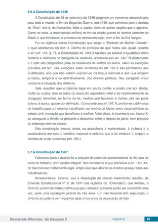 Diversidade Diferentes, não Desiguais 2 Capítulo 8 87
5.6	A Constituição de 1946
A Constituição de 18 de setembro de 1946 surge em um momento extraordinário
para todo o mundo: o fim da Segunda Guerra, em 1945, que culminou com a derrota
do “Eixo”, isto é, da Alemanha, Itália e Japão, além de outras nações que o apoiava.
Como se sabe, a repercussão política do fim da citada guerra foi sentida também no
Brasil, o que fortaleceu o processo de democratização, com o fim da Era Vargas.
Foi na vigência dessa Constituição que surge o “Estatuto da Mulher Casada”,
o qual abordamos no item 4. Dentro do princípio de que ‘todos são iguais perante
a lei’ (art. 141, § 1º), a Constituição de 1946 é taxativa ao estatuir a igualdade entre
homens e mulheres na categoria de eleitores. preconiza seu art. 133: “O alistamento
e o voto são obrigatórios para os brasileiros de ambos os sexos, salvo as exceções
previstas em lei”. Tais exceções estão arroladas no art. 132 e são pertinentes aos
analfabetos, aos que não sabem exprimir-se na língua nacional e aos que estejam
privados, temporária ou definitivamente, dos direitos políticos. Seu parágrafo único
concerne à situação dos militares.
Vale ressaltar que o diploma legal em pauta proíbe a prisão civil por dívida,
multa ou custas, mas excetua os casos do depositário infiel e do inadimplemento da
obrigação alimentar, na forma da lei, medida que favorece à mulher, por ser parte
autora, à época, quase por definição. Consoante seu art.157, II, proíbe-se a diferença
de trabalho para um mesmo trabalhador por motivo de idade, sexo, nacionalidade ou
estado civil, inovação que beneficiou à mulher. Além disso, é inconteste seu inciso X,
ao assegurar o direito da gestante a descanso antes e depois do parto, sem prejuízo
do emprego nem do salário.
Dita constituição inovou, ainda, na assistência à maternidade, à infância e à
adolescência em todo o território nacional e enfatiza que a lei instituirá o amparo a
famílias de prole numerosa (art. 164.).
5.7	A Constituição de 1967
Relevante para a mulher foi a redução do prazo de aposentadoria de 35 para 30
anos de trabalho, com salário integral. Isso consoante o que preceitua o art. 158, XX,
do mencionado instrumento legal, artigo esse que aborda os direitos assegurados aos
trabalhadores.
Acrescente-se, todavia, que a dissolução do vínculo matrimonial resultou da
Emenda Constitucional nº 9, de 1977 (na vigência do “Emendão”), que instituiu o
divórcio, porém de forma restritiva já que o divórcio somente podia ser concedido uma
vez, após uma separação judicial de três anos. Em não havendo dita separação, o
divórcio só poderia ser requerido após cinco anos de separação de fato.
 