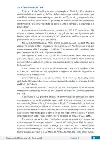 Diversidade Diferentes, não Desiguais 2 Capítulo 8 88
5.8	A Constituição de 1988
É no art. 5º da Constituição, que corresponde ao Capítulo I (Dos direitos e
deveres individuais e coletivos) do Título II (Dos direitos e garantias fundamentais) que
a Lei Maior assevera serem todos iguais perante a lei: “Todos são iguais perante a lei,
sem distinção de qualquer natureza, garantindo-se aos brasileiros e aos estrangeiros
residentes no País a inviolabilidade do direito à vida, à liberdade, à segurança e à
propriedade”.
A norma acima destacada encontra guarida no art. 226, § 5º., que estipula: “Os
direitos e deveres referentes à sociedade conjugal são exercidos igualmente pelo
homem e pela mulher”. Acrescente-se que o Código Civil de 2002 vai ocupar-se de tal
problemática em seus artigos 1.565 et seq.
No caso da Constituição de 1988, chama a nossa atenção o seu art. 143, que
dispõe: “O serviço militar é obrigatório nos termos da lei”. Ajunte-se que a lei que
regula o serviço militar é aquela de n. 4.375, de 17 de agosto de 1964, regulamentado
pelo Decreto nº 57.654, de 20 de janeiro de 1966.
De regresso ao aludido art. 143 do texto constitucional, fixemo-nos em seu
parágrafo segundo, que preceitua: “As mulheres e os eclesiásticos ficam isentos do
serviço militar obrigatório em tempo de paz, sujeitos, porém, a outros encargos que a
lei lhes atribuir”.
Esclareçamos que é na trilha da Constituição de 1988 que é aprovada a Lei
nº 9.029, de 13 de abril de 1995, que proíbe a exigência de atestado de gravidez e
esterilização, e outras práticas
discriminatórias, para efeitos admissionais ou de permanência da relação jurídica
de trabalho. Como percebemos, nesse caso, são medidas postas em prática no âmbito
do Direito do Trabalho.
Já mencionamos a adesão à Convenção sobre a Eliminação de Todas as Formas
de Discriminação contra a Mulher, de 2002, também na esteira da Constituição Federal
de 1988.
A conclusão a que podemos chegar, em conformidade do conteúdo até agora
apresentado no corpo da legislação mencionada, é de que existem fortes ganhos
em matéria legislativa voltada à eliminação no Direito Positivo brasileiro de qualquer
espécie de discriminação contra as mulheres. Todavia, apenas a tendência não
parece querer dizer muita coisa. Salta aos olhos que as estruturas policiais e judiciais
são de suma importância para a compreensão dos litígios entre os sexos. A grande
dificuldade, quem sabe? reside exatamente na aplicação da lei (BARBOSA, 2015).
Em resumo, os papéis das constituições brasileiras quanto aos direitos das
mulheres do que foi até agora salientado, apenas a Constituição de 1988 foi incisiva,
inclusive pela sua influência direta na redação do Código Civil de 2002. Recordemos
que três instrumentos legais, a saber: a) o Código Eleitoral, de 1932; b) o Estatuto da
Mulher Casada, de 1962; c) a Lei Maria da Penha, de 2006, são, entre tantos outros,
 