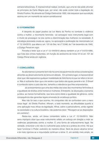 Diversidade Diferentes, não Desiguais 2 Capítulo 8 89
extraconstitucionais. É imprescindível realçar, contudo, que uma lei não pode afrontar
os princípios da Carta Magna que, por sinal, não pode conter toda a legislação do
Direito Positivo. No atinente ao Código Eleitoral de 1932, não esquecer que sua edição
ocorreu em um momento de vacum constitucional.
6 | 	O FEMINICÍDIO
A despeito do papel positivo da Lei Maria da Penha no combate à violência
contra a mulher, o movimento feminista vai consagrar novo instrumento legal com
o intuito de prosseguir na luta contra a discriminação das mulheres na sociedade. A
estratégia postulada revela-se, agora, na aprovação e publicação da mencionada Lei
nº 13.104/2015, que altera o art. 121 do Dec.-lei nº 2.048, de 7 de dezembro de 1940,
o Código Penal em vigor.
Perceba o leitor que a Lei nº 13.104/2015 alterou também a Lei nº 8.072/1990,
que trata dos crimes hediondos, em função do acréscimo do inciso VI no art. 121 do
Código Penal ainda em vigência.
7 | 	CONCLUSÕES
Aoabordamosopresenteitemnãohácomoescapulirmosdecertasconsiderações
atinentes ao desenvolvimento do tema em debate. Em primeiro lugar, é imprescindível
dizer que não esposamos qualquer modalidade de fetichismo no que se refere à lei em
si. Não é suficiente dizer que a lei existe e que todos são iguais perante a lei. O Brasil
é conhecido como o país das leis, tamanha a relevância que lhes emprestamos.
Já acrescentamos que uma das metas das lutas dos movimentos feministas é
a igualdade de direitos entre homens e mulheres. Entretanto, se alcançada a isonomia
jurídica, ao menos formalmente, isso teria como efeito a igualdade de gêneros, como
consequência das garantias legais emanada do arcabouço jurídico.
Mas não foi isso o que ocorreu. As conquistas não se confundem com o mero
corpo legal do Direito Positivo. Afloram, a todo momento, as dificuldades quanto a
uma aplicação mais eficaz da legislação. Afinal, sobre o patriarcalismo, ainda vigente
na sociedade e na cultura brasileira, não podemos dizer: “Revogam-se as disposições
em contrário”.
Resta-nos, ainda, um breve comentário sobre a Lei nº 13.104/2015. Não
seria impróprio dizer que esse instrumento reflete um esforço em direção a inibir as
violências perpetradas contra a mulher. É uma forma de endurecimento legal. Na
verdade, endurecer a lei não é o suficiente para evitar-se a prática do crime. Há que
fazer funcionar o Poder Judiciário de maneira eficaz. Será de pouco alcance tornar
a lei mais rigorosa se a impunidade continuar a reinar. E, em sentido mais amplo, se
 