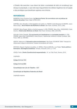 Diversidade Diferentes, não Desiguais 2 Capítulo 8 90
o Estado não exercitar o seu dever de dotar a sociedade de todo um arcabouço que
eduque a população, e que esta seja resguardada dos efeitos negativos da corrupção
e dos privilégios que beneficiam apenas uma minoria.
REFERÊNCIAS
BARBOSA, Anna Christina Freire. Lei Maria da Penha: Da convivência com as práticas do
sistema de justiça (Tese). Natal: UFRN, 2015.
CORTÊS, Iáris, Ramalho. A trilha legislativa da mulher. In: PINSKY, Carla Bassanezi & PEDRO, Joana
Maria (Orgs.). Nova História das Mulheres no Brasil. São Paulo: Contexto, 2012, p.262.
D’INCAO, Maria Ângela. Mulher e família burguesa. In: DEL PRIORE, Mary (Org.). BASSANEZI. Carla
(Coord.). História das Mulheres no Brasil. São Paulo: Contexto, 2006. (223-240).
GIULANI, Paola Cappellin. Os movimentos de trabalhadoras e a sociedade brasileira. In: DEL
PRIORE, Mary (Org.); BASSANEZI, Carla (Coord.). História das mulheres no Brasil. Contexto, São
Paulo, 2006. (p. 640-665).
HIRATA, Helena et al. Dicionário crítico do feminismo. São Paulo: EDUNESP, 2009. Tradução do
Dictionnaire critique du féminisme. Presses Universitaires de France.
KRITSCH, Raquel. O gênero do público. In: BIROLI, Flávia & MIGUEL, Luis Felipe. Teoria política e
feminismo: abordagens brasileiras. Vinhedo, Horizonte, 2012. p. 17-45.
LENZA, Pedro. Direito Constitucional esquematizado. 14ª. ed. São Paulo, Saraiva, 2010.
Legislação:
Código Civil de 1916
Código Civil de 2002
Consolidação das Leis do Trabalho – CLT
Constituição da República Federativa do Brasil
Legislação esparsa
 