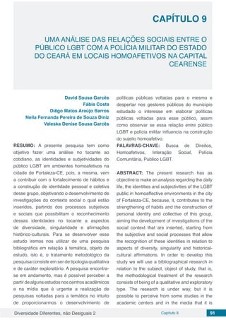 Diversidade Diferentes, não Desiguais 2 Capítulo 9 91
CAPÍTULO 9
UMA ANÁLISE DAS RELAÇÕES SOCIAIS ENTRE O
PÚBLICO LGBT COM A POLÍCIA MILITAR DO ESTADO
DO CEARÁ EM LOCAIS HOMOAFETIVOS NA CAPITAL
CEARENSE
David Sousa Garcês
Fábia Costa
Diêgo Matos Araújo Barros
Neila Fernanda Pereira de Souza Diniz
Valeska Denise Sousa Garcês
RESUMO: A presente pesquisa tem como
objetivo fazer uma análise no tocante ao
cotidiano, as identidades e subjetividades do
público LGBT em ambientes homoafetivos na
cidade de Fortaleza-CE, pois, a mesma, vem
a contribuir com o fortalecimento de hábitos e
a construção de identidade pessoal e coletiva
desse grupo, objetivando o desenvolvimento de
investigações do contexto social o qual estão
inseridos, partindo dos processos subjetivos
e sociais que possibilitam o reconhecimento
dessas identidades no tocante a aspectos
de diversidade, singularidade e afirmações
histórico-culturais. Para se desenvolver esse
estudo iremos nos utilizar de uma pesquisa
bibliográfica em relação à temática, objeto de
estudo, isto é, o tratamento metodológico da
pesquisa consiste em ser de tipologia qualitativa
e de caráter exploratório. A pesquisa encontra-
se em andamento, mas é possível perceber a
partir de alguns estudos nos centros acadêmicos
e na mídia que é urgente a realização de
pesquisas voltadas para a temática no intuito
de proporcionarmos o desenvolvimento de
políticas públicas voltadas para o mesmo e
despertar nos gestores públicos do município
estudado o interesse em elaborar políticas
públicas voltadas para esse público, assim
como observar se essa relação entre público
LGBT e polícia militar influencia na construção
do sujeito homoafetivo.
PALAVRAS-CHAVE: Busca de Direitos,
Homoafetivos, Interação Social, Polícia
Comunitária, Público LGBT.
ABSTRACT: The present research has as
objective to make an analysis regarding the daily
life, the identities and subjectivities of the LGBT
public in homoaffective environments in the city
of Fortaleza-CE, because, it, contributes to the
strengthening of habits and the construction of
personal identity and collective of this group,
aiming the development of investigations of the
social context that are inserted, starting from
the subjective and social processes that allow
the recognition of these identities in relation to
aspects of diversity, singularity and historical-
cultural affirmations. In order to develop this
study we will use a bibliographical research in
relation to the subject, object of study, that is,
the methodological treatment of the research
consists of being of a qualitative and exploratory
type. The research is under way, but it is
possible to perceive from some studies in the
academic centers and in the media that it is
 