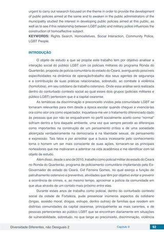 Diversidade Diferentes, não Desiguais 2 Capítulo 9 92
urgent to carry out research focused on the theme in order to provide the development
of public policies aimed at the same and to awaken in the public administrators of the
municipality studied the interest in developing public policies aimed at this public, as
well as to see if this relationship between LGBT public and military police influences the
construction of homoaffective subject.
KEYWORDS: Rights Search, Homoafetives, Social Interaction, Community Police,
LGBT People.
INTRODUÇÃO
O objeto de estudo a que se propõe este trabalho tem por objetivo analisar a
interação social do público LGBT com os policiais militares do programa Ronda do
Quarteirão, proposta de polícia comunitária do estado do Ceará, averiguando possíveis
especificidades na dinâmica de operação/trabalho dos seus agentes de segurança
e a contribuição de suas práticas relacionadas, sobretudo, ao combate à violência
(homofobia), em seu cotidiano de trabalho ostensivo. Onde essa análise será realizada
dentro do conturbado contexto social ao qual esses dois grupos (policiais militares e
público LGBT) pertencem que é a capital cearense.
As temáticas da discriminação e preconceito vividos pela comunidade LGBT se
tornaram relevantes para mim desde a época escolar quando cheguei a vivenciá-las
ora como ator ora como espectador. Inquietava-me ver o tratamento diferenciado dado
às pessoas que por não se enquadrarem no perfil socialmente aceito como “normal”
sofriam dentro e fora daquele ambiente, uma vez que sempre percebi as diferenças
como importantes na construção de um pensamento crítico e de uma sociedade
alicerçada verdadeiramente na democracia e na liberdade sexual, de pensamento
e expressão. Tais fatos e por acreditar que a busca incessante pelo conhecimento
torna o homem um ser mais consciente de suas ações, tornaram-se os principais
norteadores que me motivaram a adentrar na vida acadêmica e me identificar com tal
objeto de estudo.
Além disso, desde o ano de 2010, trabalho como policial militar do estado do Ceará
no Ronda do Quarteirão, programa de policiamento comunitário implantando pelo Ex-
Governador do estado do Ceará, Cid Ferreira Gomes, no qual exerço a função de
patrulhamento ostensivo e preventivo, atividades que têm por objetivo evitar e prevenir
a ocorrência de crimes, e, ao mesmo tempo, aproximar a polícia da comunidade em
que atua através de um contato mais próximo entre elas.
Durante esses anos de trabalho como policial, dentro do conturbado contexto
social da cidade de Fortaleza, pude presenciar inúmeros aspectos do cotidiano
(brigas, assédio moral, drogas, estrupo, dentro outros) de famílias que residem em
distintas comunidades da capital cearense, principalmente as mais carentes, e de
pessoas pertencentes ao público LGBT que se encontram diariamente em situações
de vulnerabilidade, sobretudo, no que tange ao preconceito, discriminação, violência
 