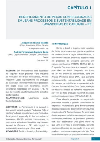 Educação, Meio Ambiente e Território 2 Capítulo 1 1
CAPÍTULO 1
BENEFICIAMENTO DE PEÇAS CONFECCIONADAS
EM JEANS PROCESSOS E SUSTENTABILIDADE EM
LAVANDERIAS DE CARUARU – PE
Jacqueline da Silva Macêdo
SENAI, Faculdade SENAI Paraíba
Campina Grande – PB
Andréa Fernanda de Santana Costa
UFPE, Departamento de Design e Comunicação
Social
Caruaru – PE
RESUMO: Em Pernambuco está localizado
no segundo maior produtor “Pólo industrial
de vestuário” no Brasil, considerado, Arranjo
Produtivo Local, especialmente na produção
de jeanswear. Identificar melhoria de processos
em peças feitas com lavandarias denim,
lavanderias localizadas em Caruaru - PE, no
que diz respeito à sustentabilidade foi o objetivo
deste trabalho.
PALAVRAS-CHAVE: Lavanderia. Moda.
Sustentabilidade.
ABSTRACT: In Pernambuco it is located in
the second largest producer “Industrial Pole of
clothing” in Brazil, considerate, Local Productive
Arrangement, especially in the production of
jeanswear. Identify process improvement in
parts made with denim laundries, dry cleaners
located in Caruaru - PE, with regard to
sustainability was the goal of this work.
KEYWORDS: Fashion. Laundry. Sustainability.
1 | 	INTRODUÇÃO
Sendo o brasil o terceiro maior produtor
de denim do mundo e um grande exportador
de matéria prima e peças confeccionadas, o
crescimento dessas empresas especializadas
em processos de lavagens apresenta um
número significativo (PORTAL TERRA, 2014).
O agreste Pernambucano é o segundo maior
polo têxtil do Brasil chegando em torno
de 20 mil empresas cadastradas, com um
Arranjo Produtivo Local (APL) que aumenta
constantemente, apresentando as cidades
de maiores produtividades e comercialização
Caruaru,ToritamaeSantaCruz.Dessaprodução
se destaca a cidade de Toritama, responsável
por 16% de toda produção nacional de peças
confeccionadas em jeans (ESTADÃO, 2013).
Essa elevada produção do seguimento
jeanswear ressalta o grande crescimento de
empresas responsáveis pelo beneficiamento
dessas peças que se desenvolvem em algumas
cidades do APL Pernambucano. As empresas
desse segmento trabalham em conjunto com as
confecções produtoras de jeanswear podendo
com elas desenvolver uma gama maior no
que vem a se tratar a diferenciação, gerando
estéticas diferentes ao que pode vir a ser um
produto com mesma modelagem e tecido. Para
essa diferenciação do produto são necessários
 
