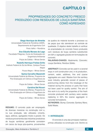 Educação, Meio Ambiente e Território 2 Capítulo 9 92
CAPÍTULO 9
PROPRIEDADES DO CONCRETO FRESCO
PRODUZIDO COM RESÍDUOS DE LOUÇA SANITÁRIA
COMO AGREGADO
Diego Henrique de Almeida
Universidade Federal de Rondônia (UNIR),
Departamento de Engenharia Civil
Porto Velho – Rondônia
Ana Cláudia Moraes do Lago
Faculdade Pitágoras, Curso de Graduação em
Engenharia Ambiental
Poços de Caldas – Minas Gerais
Rodolfo Henrique Freitas Grillo
Instituto Federal do Sul de Minas, Campus Pouso
Alegre
Pouso Alegre – Minas Gerais
Sylma Carvalho Maestrelli
Universidade Federal de Alfenas, Programa de
Pós-Graduação em Ciência e Engenharia de
Materiais
Poços de Caldas – Minas Gerais
Carolina Del Roveri
Universidade Federal de Alfenas, Programa de
Pós-Graduação em Ciência e Engenharia de
Materiais
Poços de Caldas – Minas Gerais
RESUMO: O concreto pode ser empregado
de diversas maneiras na construção civil e,
na sua produção, são utilizados cimento,
água, aditivos, agregados miúdo e graúdo. Os
resíduos provenientes das indústrias produtoras
de louças sanitárias geralmente consistem
em cacos da louça pós-queima, provenientes
da quebra do material durante o processo ou
de peças que não atenderam ao controle de
qualidade. O objetivo deste trabalho é verificar
as propriedades do concreto fresco produzido
com resíduos de louça sanitária substituindo
em 50% o agregado graúdo em formulações de
concreto.
PALAVRAS-CHAVES: Abatimento; Concreto;
Louça Sanitária; Resíduo Sólido.
ABSTRACT: Concrete can be used in a several
ways in civil construction and, in its production,
cement, water, additives, fine and coarse
aggregates are used. Wastes from the sanitary
ware industry generally consist of pieces of
post-burning dishes from the breakage of the
material during the process or parts that have
not been used for quality control. The aim of
this work is to verify the properties of the fresh
concrete produced with sanitary ware wastes
replacing in 50% the coarse aggregate in
concrete formulations.
KEYWORDS: Slump; Concrete; Sanitary Ware;
Solid Waste.
1 | 	INTRODUÇÃO
O concreto é uma das principais matérias-
primas utilizadas na construção civil. Dentre os
 