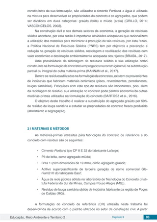 Educação, Meio Ambiente e Território 2 Capítulo 9 93
constituintes da sua formulação, são utilizados o cimento Portland, a água é utilizada
na mistura para desenvolver as propriedades do concreto e os agregados, que podem
ser divididos em duas categorias: graúdo (brita) e miúdo (areia) (GRILLO, 2014;
VASCONCELOS, 2002).
Na construção civil e nos demais setores da economia, a geração de resíduos
sólidos acontece, por esta razão é importante atividades adequadas que racionalizem
a utilização dos materiais para minimizar a produção de tais resíduos, por esta razão,
a Política Nacional de Resíduos Sólidos (PNRS) tem por objetivos a prevenção e
redução na geração de resíduos sólidos, reciclagem e reutilização dos resíduos com
valor econômico e destinação ambientalmente adequada dos rejeitos (BRASIL, 2017).
Uma possibilidade da reciclagem de resíduos sólidos é sua utilização como
constituintenaformulaçãodeconcretosempregadosnaconstruçãocivil,nasubstituição
parcial ou integral de outra matéria-prima (KANNAN et al., 2017).
Dentreosresíduosutilizadosnaformulação deconcretos,existemosprovenientes
de indústrias que fabricam materiais cerâmicos (pisos, revestimentos, porcelanatos,
louças sanitárias). Pesquisas com este tipo de resíduos são importantes, pois, além
da reciclagem do resíduo, sua utilização no concreto pode permitir economia de outras
matérias-primas utilizadas na formulação do concreto (BARTOSZ et al., 2016).
O objetivo deste trabalho é realizar a substituição do agregado graúdo por 50%
de resíduo de louça sanitária e estudar as propriedades do concreto fresco produzido
(abatimento e segregação).
2 | 	MATERIAIS E MÉTODOS
As matérias-primas utilizadas para fabricação do concreto de referência e do
concreto com resíduo são os seguintes:
•	 Cimento Portland tipo CP II E 32 do fabricante Lafarge;
•	 Pó de brita, como agregado miúdo;
•	 Brita 1 (com dimensões de 19 mm), como agregado graúdo;
•	 Aditivo superplastificante de terceira geração de nome comercial Gle-
nium51® do fabricante Basf;
•	 Água da rede pública obtida no laboratório de Tecnologia do Concreto (Insti-
tuto Federal do Sul de Minas, Campus Pouso Alegre (MG));
•	 Resíduo de louça sanitária obtido de indústria fabricante da região de Poços
de Caldas (MG).
A formulação do concreto de referência (CR) utilizada neste trabalho foi
desenvolvida de acordo com o padrão utilizado no setor da construção civil. A partir
 
