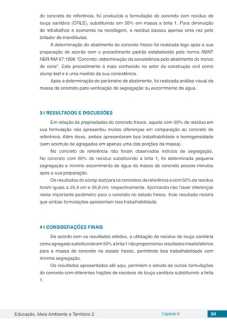 Educação, Meio Ambiente e Território 2 Capítulo 9 94
do concreto de referência, foi produzida a formulação do concreto com resíduo de
louça sanitária (CRLS), substituindo em 50% em massa a brita 1. Para diminuição
de retrabalhos e economia na reciclagem, o resíduo passou apenas uma vez pelo
britador de mandíbulas.
A determinação do abatimento do concreto fresco foi realizada logo após a sua
preparação de acordo com o procedimento padrão estabelecido pela norma ABNT
NBR NM 67:1998 “Concreto: determinação da consistência pelo abatimento do tronco
de cone”. Este procedimento é mais conhecido no setor da construção civil como
slump test e é uma medida da sua consistência.
Após a determinação do parâmetro de abatimento, foi realizada análise visual da
massa de concreto para verificação de segregação ou escorrimento de água.
3 | 	RESULTADOS E DISCUSSÕES
Em relação às propriedades do concreto fresco, aquele com 50% de resíduo em
sua formulação não apresentou muitas diferenças em comparação ao concreto de
referência. Além disso, ambos apresentaram boa trabalhabilidade e homogeneidade
(sem acúmulo de agregados em apenas uma das porções da massa).
No concreto de referência não foram observados indícios de segregação.
No concreto com 50% de resíduo substituindo a brita 1, foi determinada pequena
segregação e mínimo escorrimento de água da massa de concreto poucos minutos
após a sua preparação.
Os resultados do slump test para os concretos de referência e com 50% de resíduo
foram iguais a 25,9 cm e 26,8 cm, respectivamente. Apontando não haver diferenças
neste importante parâmetro para o concreto no estado fresco. Este resultado mostra
que ambas formulações apresentam boa trabalhabilidade.
4 | 	CONSIDERAÇÕES FINAIS
De acordo com os resultados obtidos, a utilização do resíduo de louça sanitária
comoagregadosubstituindoem50%abrita1nãoproporcionouresultadosinsatisfatórios
para a massa de concreto no estado fresco, permitindo boa trabalhabilidade com
mínima segregação.
Os resultados apresentados até aqui, permitem o estudo de outras formulações
do concreto com diferentes frações de resíduos de louça sanitária substituindo a brita
1.
 