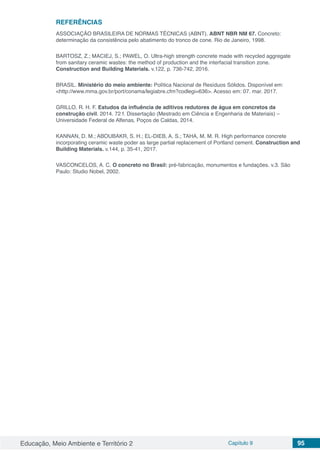 Educação, Meio Ambiente e Território 2 Capítulo 9 95
REFERÊNCIAS
ASSOCIAÇÃO BRASILEIRA DE NORMAS TÉCNICAS (ABNT). ABNT NBR NM 67. Concreto:
determinação da consistência pelo abatimento do tronco de cone. Rio de Janeiro, 1998.
BARTOSZ, Z.; MACIEJ, S.; PAWEL, O. Ultra-high strength concrete made with recycled aggregate
from sanitary ceramic wastes: the method of production and the interfacial transition zone.
Construction and Building Materials. v.122, p. 736-742, 2016.
BRASIL. Ministério do meio ambiente: Política Nacional de Resíduos Sólidos. Disponível em:
<http://www.mma.gov.br/port/conama/legiabre.cfm?codlegi=636>. Acesso em: 07. mar. 2017.
GRILLO, R. H. F. Estudos da influência de aditivos redutores de água em concretos da
construção civil. 2014. 72 f. Dissertação (Mestrado em Ciência e Engenharia de Materiais) –
Universidade Federal de Alfenas, Poços de Caldas, 2014.
KANNAN, D. M.; ABOUBAKR, S. H.; EL-DIEB, A. S.; TAHA, M. M. R. High performance concrete
incorporating ceramic waste poder as large partial replacement of Portland cement. Construction and
Building Materials. v.144, p. 35-41, 2017.
VASCONCELOS, A. C. O concreto no Brasil: pré-fabricação, monumentos e fundações. v.3. São
Paulo: Studio Nobel, 2002.
 