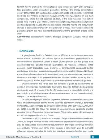 Educação, Meio Ambiente e Território 2 Capítulo 10 97
to 2014. For the analysis the following factors were considered: GDP; GDP per capita;
total population; urban population; population density; HDI; energy consumption;
energy consumption per capita and consumption of goods and products. The method
used was the Principal Component Analysis (PCA). The PCA resulted in two main
components, where the first absorbed 95.029% of the initial variance. The highest
scores were found to GDP (0.993), energy consumption (0.992) and consumption of
goods and products (0.988), showing that factors related to income and consumption
showed a strong relationship with the generation of USW. The variables related to
population growth also have significant relationship with the generation of solid waste
in DF.
KEYWORDS: Socioeconomic factors; Principal Component Analysis; Urban solid
waste.
1 | 	INTRODUÇÃO
A geração de Resíduos Sólidos Urbanos (RSUs) é um fenômeno crescente
desencadeado, sobretudo, por fatores ligados ao crescimento populacional e ao
desenvolvimento econômico. Jacobi e Besen (2011) apontam que nos países mais
desenvolvidos são geradas maiores quantidades de resíduos, entretanto, estes
possuem maior capacidade para promover o gerenciamento apropriado destes
resíduos por possuírem mais recursos econômicos e recursos tecnológicos. No Brasil,
e em outros países em desenvolvimento, observa-se que a infraestrutura e os recursos
financeiros empregados no gerenciamento dos resíduos sólidos estão aquém do
necessário para o manejo adequado da quantidade crescente de resíduos gerados.
O gerenciamento dos RSUs pode ser otimizado a partir do planejamento da
gestão.Aprimeira etapa na elaboração de um plano de gestão de RSUs é o diagnóstico
da situação atual. O levantamento de informações como a quantidade gerada e a
composição gravimétrica é essencial para o delineamento de um plano de manejo
adequado para o local de estudo.
Os padrões de geração de RSUs dependem de fatores socioeconômicos e podem
variar em diferentes áreas de uma mesma cidade de acordo com a renda, a densidade
demográfica, a concentração de atividades econômicas, entre outros (GALLARDO et
al., 2015). A gestão dos RSUs nos países em desenvolvimento apresenta grandes
desafios, pois a infraestrutura para o manejo dos RSUs muitas vezes não acompanha
o crescimento populacional e econômico.
Getahun et al. (2012) estudaram o aumento da geração de resíduos sólidos em
Jimma, na Etiópia. Aqueles autores constataram que aspectos socioeconômicos como
grau de escolaridade e renda familiar resultaram em diferenças no manejo domiciliar
dos resíduos. Famílias com renda mais elevada e com maior grau de instrução
utilizavam serviços privados de coleta dos resíduos, enquanto famílias com renda
 