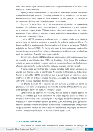 Educação, Meio Ambiente e Território 2 Capítulo 10 98
mais baixa e menor grau de instrução tendiam a depositar resíduos sólidos em locais
inadequados ou queimá-los.
A geração de RSUs em Lahore, no Paquistão foi analisada a partir de indicadores
socioeconômicos por Kamran, Chaudhry e Batool (2015), concluindo que as áreas
economicamente ativas seguiram uma tendência de alta geração de resíduos e
representaram 43% do total de resíduos gerados na cidade.
Segundo Grover e Singh (2014), há um aumento significativo na produção de
resíduos, principalmente papel, à medida que a população cresce e se torna mais
urbanizada. A composição dos RSUs varia de acordo com os hábitos culturais, o status
econômico dos moradores, a estrutura urbana, a densidade populacional, a extensão
da atividade comercial e o clima.
Li et al. (2015) estudaram a relação entre população, renda, urbanização e
prosperidade da indústria terciária e a geração de resíduos sólidos na China. Em
Lagos, na Nigéria a relação entre fatores socioeconômicos e a geração de RSUs foi
estudada por Samuel (2015). Os dados referentes à idade, educação, renda média
mensal, tempo de permanência no bairro e tamanho da residência foram analisados a
partir de estatística inferencial e regressão múltipla.
Sankoh, Yan e Conteh (2012) analisaram a influência de fatores socioeconômicos
na geração e composição dos RSUs em Freetown, Serra Leoa. Os resultados
mostraram que a geração de resíduos sólidos e composição foram significativamente
afetadas pelo tamanho médio da família, status de emprego e renda mensal.
A composição gravimétrica dos resíduos gerados pode sofrer alterações de
acordo com fatores sociais e econômicos. No distrito de Dhanbad, na Índia, Khan,
Kumar e Samadder (2016) constataram que a porcentagem de resíduos sólidos
orgânicos é alta em todos os grupos de renda. A geração de resíduos de plástico,
entretanto, cresceu nos locais de maior renda.
No Distrito Federal (DF) observou-se um aumento populacional acima do
planejado, bem como um expressivo crescimento da renda. O Produto Interno Bruto
(PIB) per capita do DF, em 2013, foi o maior do Brasil.
Considerando-se padrões de consumo, Brasília ocupa a terceira posição no
ranking de cidades que mais consomem no Brasil, segundo dados do Índice de
Potencial de Consumo (IPC) Marketing 2015. A geração de resíduos sólidos urbanos
cresceu 25% no DF durante o período de 2003 a 2014, mostrando que a geração de
resíduos sólidos pode ser relacionada a indicadores socioeconômicos. O objetivo do
artigo foi avaliar o impacto de fatores sociais e econômicos na geração de Resíduos
Sólidos Domésticos (RDOs) no DF durante os anos 2003 a 2014.
2 | 	MATERIAIS E MÉTODOS
Para avaliar os fatores que apresentaram maior influência na geração de
 