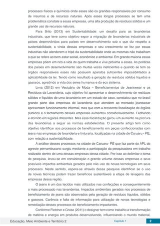 Educação, Meio Ambiente e Território 2 Capítulo 1 2
processos físicos e químicos onde esses são os grandes responsáveis por consumo
de insumos e de recursos naturais. Após esses longos processos se tem uma
problemática constate a essas empresas, uma alta produção de resíduos sólidos e um
grande uso de recursos naturais.
Para Brito (2013) em Sustentabilidade: um desafio para as lavanderias
industriais, que teve como objetivo expor a migração de lavanderias industriais de
países desenvolvidos para países em desenvolvimento sob o que diz respeito a
sustentabilidade, a vinda dessas empresas e seu crescimento se fez por essas
industrias não atenderem o tripé da sustentabilidade onde as mesmas não trabalham
o que se refere ao bem-estar social, econômico e ambiental. Em grande maioria essas
empresas põem em rico a vida de quem trabalha e vive próxima a essas. As políticas
dos países em desenvolvimento são muitas vezes ineficientes e quando se tem os
órgãos responsáveis esses não possuem aparatos suficientes impossibilitados a
aplicabilidade da lei. Tendo como resultado a geração de resíduos sólidos líquidos e
gasosos, agredindo a vida dos seres humanos e do eco sistema.
Lima (2012) em Vestuário de Moda – Beneficiamentos de Jeanswear e os
Resíduos da Lavanderia, cujo objetivo foi apresentar o desenvolvimento de resíduos
sólidos e líquidos de uma lavanderia em um estudo de caso, constatou que no brasil
grande parte das empresas de lavanderia que atendem ao mercado jeanswear
apresentam funcionamento informal, mas que com a crescente fiscalização de órgãos
públicos e o fechamento dessas empresas aumentou consideravelmente. Fechando
e abrindo em lugares diferentes. Mas essa fiscalização gerou um aumento na procura
das lavanderias a seguir as normas estabelecidas. O presente artigo tem como
objetivo identificar aos processos de beneficiamento em peças confeccionadas com
jeans nas empresas de lavanderia e tinturaria, localizadas na cidade de Caruaru - PE,
com relação a sustentabilidade.
A análise desses processos na cidade de Caruaru- PE que faz parte do APL do
agreste pernambucano surgiu mediante a participação da pesquisadora em trabalho
realizado dentro de uma dessas empresas dessa cidade. Por isso ao delimitar o tema
de pesquisa, levou-se em consideração o grande volume dessas empresas e seus
possíveis impactos ambientais gerados pelo não uso de novas tecnologias em seus
processos. Neste sentido, espera-se através dessa pesquisa identificar se o uso
de novas técnicas podem trazer benefícios sustentáveis a etapa de lavagens das
empresas dessa região.
O jeans é um dos tecidos mais utilizados nas confecções e consequentemente
o mais processado nas lavanderias. Impactos ambientais gerados nos processos de
beneficiamento de jeans são observados pela geração de resíduos líquidos, sólidos
e gasosos. Carência e falta de informação para utilização de novas tecnologias e
remediação desses processos de beneficiamento impactantes.
Conforme Fletcher e Grose (2011) o designer tem como trabalho a transformação
de matéria e energia em produtos desenvolvendo, influenciando o mundo material,
 