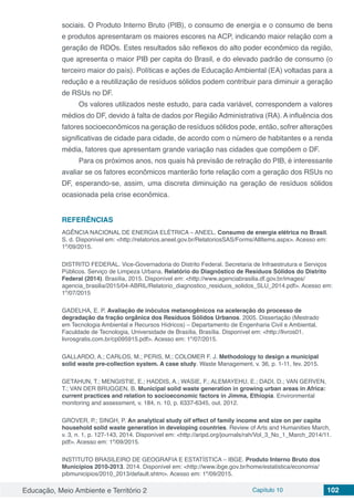 Educação, Meio Ambiente e Território 2 Capítulo 10 102
sociais. O Produto Interno Bruto (PIB), o consumo de energia e o consumo de bens
e produtos apresentaram os maiores escores na ACP, indicando maior relação com a
geração de RDOs. Estes resultados são reflexos do alto poder econômico da região,
que apresenta o maior PIB per capita do Brasil, e do elevado padrão de consumo (o
terceiro maior do país). Políticas e ações de Educação Ambiental (EA) voltadas para a
redução e a reutilização de resíduos sólidos podem contribuir para diminuir a geração
de RSUs no DF.
Os valores utilizados neste estudo, para cada variável, correspondem a valores
médios do DF, devido à falta de dados por Região Administrativa (RA). A influência dos
fatores socioeconômicos na geração de resíduos sólidos pode, então, sofrer alterações
significativas de cidade para cidade, de acordo com o número de habitantes e a renda
média, fatores que apresentam grande variação nas cidades que compõem o DF.
Para os próximos anos, nos quais há previsão de retração do PIB, é interessante
avaliar se os fatores econômicos manterão forte relação com a geração dos RSUs no
DF, esperando-se, assim, uma discreta diminuição na geração de resíduos sólidos
ocasionada pela crise econômica.
REFERÊNCIAS
AGÊNCIA NACIONAL DE ENERGIA ELÉTRICA – ANEEL. Consumo de energia elétrica no Brasil.
S. d. Disponível em: <http://relatorios.aneel.gov.br/RelatoriosSAS/Forms/AllItems.aspx>. Acesso em:
1º/09/2015.
DISTRITO FEDERAL. Vice-Governadoria do Distrito Federal. Secretaria de Infraestrutura e Serviços
Públicos. Serviço de Limpeza Urbana. Relatório do Diagnóstico de Resíduos Sólidos do Distrito
Federal (2014). Brasília, 2015. Disponível em: <http://www.agenciabrasilia.df.gov.br/images/
agencia_brasilia/2015/04-ABRIL/Relatorio_diagnostico_residuos_solidos_SLU_2014.pdf>. Acesso em:
1º/07/2015
GADELHA, E. P. Avaliação de inóculos metanogênicos na aceleração do processo de
degradação da fração orgânica dos Resíduos Sólidos Urbanos. 2005. Dissertação (Mestrado
em Tecnologia Ambiental e Recursos Hídricos) – Departamento de Engenharia Civil e Ambiental,
Faculdade de Tecnologia, Universidade de Brasília, Brasília. Disponível em: <http://livros01.
livrosgratis.com.br/cp095915.pdf>. Acesso em: 1º/07/2015.
GALLARDO, A.; CARLOS, M.; PERIS, M.; COLOMER F. J. Methodology to design a municipal
solid waste pre-collection system. A case study. Waste Management, v. 36, p. 1-11, fev. 2015.
GETAHUN, T.; MENGISTIE, E.; HADDIS, A.; WASIE, F.; ALEMAYEHU, E.; DADI, D.; VAN GERVEN,
T.; VAN DER BRUGGEN, B. Municipal solid waste generation in growing urban areas in Africa:
current practices and relation to socioeconomic factors in Jimma, Ethiopia. Environmental
monitoring and assessment, v. 184, n. 10, p. 6337-6345, out. 2012.
GROVER, P.; SINGH, P. An analytical study oif effect of family income and size on per capita
household solid waste generation in developing countries. Review of Arts and Humanities March,
v. 3, n. 1, p. 127-143, 2014. Disponível em: <http://aripd.org/journals/rah/Vol_3_No_1_March_2014/11.
pdf>. Acesso em: 1º/09/2015.
INSTITUTO BRASILEIRO DE GEOGRAFIA E ESTATÍSTICA – IBGE. Produto Interno Bruto dos
Municípios 2010-2013. 2014. Disponível em: <http://www.ibge.gov.br/home/estatistica/economia/
pibmunicipios/2010_2013/default.shtm>. Acesso em: 1º/09/2015.
 