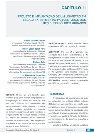 Educação, Meio Ambiente e Território 2 Capítulo 11 104
CAPÍTULO 11
PROJETO E IMPLANTAÇÃO DE UM LISÍMETRO EM
ESCALA EXPERIMENTAL PARA ESTUDOS DOS
RESÍDUOS SÓLIDOS URBANOS
Natália Miranda Goulart
Universidade Federal de Itajubá - UNIFEI -
Instituto de Recursos Naturais, Itajubá/MG
Rafael César Bolleli Faria
Instituto Federal de Educação, Ciência e
Tecnologia do Sul de Minas Gerais – Câmpus
Inconfidentes, Departamento de Biologia,
Inconfidentes/MG
Gilcimar Dalló
Instituto Federal de Educação, Ciência e
Tecnologia do Sul de Minas Gerais – Câmpus
Inconfidentes, Departamento de Tecnologia de
Informação e Comunicação, Inconfidentes/MG
Luiz Flávio Reis Fernandes
Instituto Federal de Educação, Ciência e
Tecnologia do Sul de Minas Gerais – Câmpus
Inconfidentes, Departamento de Meio Ambiente,
Inconfidentes/MG
RESUMO: O uso de um lisímetro pode
contribuir para uma melhor compreensão da
biodegradação da massa de resíduos, bem
como sua influência no comportamento dos
aterros sanitários. Neste contexto, o presente
trabalho objetivou arquitetar e implantar
um lisímetro experimental para monitorar o
comportamento de resíduos sólidos urbanos.
No interior do lisímetro foram instalados
sensores de luminosidade, CH4, temperatura
e umidade, e um sistema de drenagem para
armazenamento do lixiviado.
PALAVRAS-CHAVE: aterro sanitário, célula
experimental, RSU, biodegradação, metano.
ABSTRACT: The use of a lysimeter may
contribute to a better understanding of the
biodegradation of waste mass, as well as its
influence on the behavior of landfills. In this
context, the present work aimed to design and
implement an experimental lysimeter to monitor
the behavior of urban solid waste. In the interior
of the lysimeter were installed sensors of
luminosity, CH4, temperature and humidity, and
a drainage system for storage of the leachate.
KEYWORDS: sanitary landfill, experimental
cell, RSU, biodegradation, methane
1 | 	INTRODUÇÃO
A necessidade do conhecimento de como
se comportam os resíduos sólidos urbanos
(RSU) em um aterro sanitário em relação à sua
composição e seus processos de degradação
são de suma importância na elucidação sobre
as melhores práticas operacionais em aterros
e também no auxílio à tomada de decisões
no gerenciamento de possíveis impactos e
contaminações.
Um aterro de RSU é um sistema complexo,
 