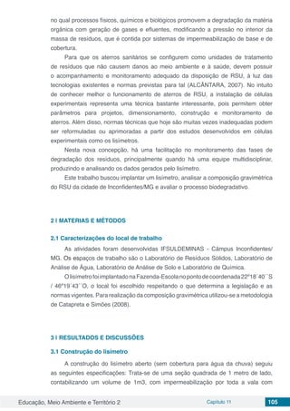 Educação, Meio Ambiente e Território 2 Capítulo 11 105
no qual processos físicos, químicos e biológicos promovem a degradação da matéria
orgânica com geração de gases e efluentes, modificando a pressão no interior da
massa de resíduos, que é contida por sistemas de impermeabilização de base e de
cobertura.
Para que os aterros sanitários se configurem como unidades de tratamento
de resíduos que não causem danos ao meio ambiente e à saúde, devem possuir
o acompanhamento e monitoramento adequado da disposição de RSU, à luz das
tecnologias existentes e normas previstas para tal (ALCÂNTARA, 2007). No intuito
de conhecer melhor o funcionamento de aterros de RSU, a instalação de células
experimentais representa uma técnica bastante interessante, pois permitem obter
parâmetros para projetos, dimensionamento, construção e monitoramento de
aterros. Além disso, normas técnicas que hoje são muitas vezes inadequadas podem
ser reformuladas ou aprimoradas a partir dos estudos desenvolvidos em células
experimentais como os lisímetros.
Nesta nova concepção, há uma facilitação no monitoramento das fases de
degradação dos resíduos, principalmente quando há uma equipe multidisciplinar,
produzindo e analisando os dados gerados pelo lisímetro.
Este trabalho buscou implantar um lisímetro, analisar a composição gravimétrica
do RSU da cidade de Inconfidentes/MG e avaliar o processo biodegradativo.
2 | 	MATERIAS E MÉTODOS
2.1	Caracterizações do local de trabalho
As atividades foram desenvolvidas IFSULDEMINAS - Câmpus Inconfidentes/
MG. Os espaços de trabalho são o Laboratório de Resíduos Sólidos, Laboratório de
Análise de Água, Laboratório de Análise de Solo e Laboratório de Química.
OlisímetrofoiimplantadonaFazenda-Escolanopontodecoordenada22º18´40´´S
/ 46º19´43´´O, o local foi escolhido respeitando o que determina a legislação e as
normas vigentes. Para realização da composição gravimétrica utilizou-se a metodologia
de Catapreta e Simões (2008).
3 | 	RESULTADOS E DISCUSSÕES
3.1 Construção do lisímetro
A construção do lisímetro aberto (sem cobertura para água da chuva) seguiu
as seguintes especificações: Trata-se de uma seção quadrada de 1 metro de lado,
contabilizando um volume de 1m3, com impermeabilização por toda a vala com
 