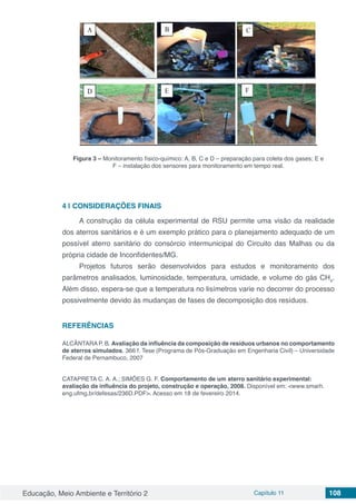 Educação, Meio Ambiente e Território 2 Capítulo 11 108
Figura 3 – Monitoramento físico-químico: A, B, C e D – preparação para coleta dos gases; E e
F – instalação dos sensores para monitoramento em tempo real.
4 | 	CONSIDERAÇÕES FINAIS
A construção da célula experimental de RSU permite uma visão da realidade
dos aterros sanitários e é um exemplo prático para o planejamento adequado de um
possível aterro sanitário do consórcio intermunicipal do Circuito das Malhas ou da
própria cidade de Inconfidentes/MG.
Projetos futuros serão desenvolvidos para estudos e monitoramento dos
parâmetros analisados, luminosidade, temperatura, umidade, e volume do gás CH4
.
Além disso, espera-se que a temperatura no lisímetros varie no decorrer do processo
possivelmente devido às mudanças de fases de decomposição dos resíduos.
REFERÊNCIAS
ALCÂNTARAP. B. Avaliação da influência da composição de resíduos urbanos no comportamento
de aterros simulados. 366 f. Tese (Programa de Pós-Graduação em Engenharia Civil) – Universidade
Federal de Pernambuco, 2007
CATAPRETA C. A. A.; SIMÕES G. F. Comportamento de um aterro sanitário experimental:
avaliação da influência do projeto, construção e operação, 2008. Disponível em: <www.smarh.
eng.ufmg.br/defesas/236D.PDF>. Acesso em 18 de fevereiro 2014.
 