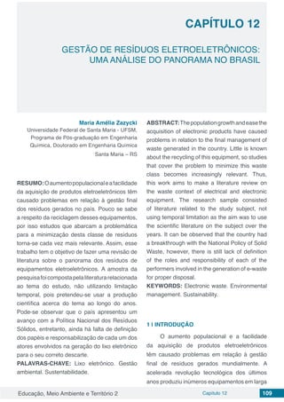 Educação, Meio Ambiente e Território 2 Capítulo 12 109
CAPÍTULO 12
GESTÃO DE RESÍDUOS ELETROELETRÔNICOS:
UMA ANÁLISE DO PANORAMA NO BRASIL
Maria Amélia Zazycki
Universidade Federal de Santa Maria - UFSM,
Programa de Pós-graduação em Engenharia
Química, Doutorado em Engenharia Química
Santa Maria – RS
RESUMO:Oaumentopopulacionaleafacilidade
da aquisição de produtos eletroeletrônicos têm
causado problemas em relação à gestão final
dos resíduos gerados no país. Pouco se sabe
a respeito da reciclagem desses equipamentos,
por isso estudos que abarcam a problemática
para a minimização desta classe de resíduos
torna-se cada vez mais relevante. Assim, esse
trabalho tem o objetivo de fazer uma revisão de
literatura sobre o panorama dos resíduos de
equipamentos eletroeletrônicos. A amostra da
pesquisafoicompostapelaliteraturarelacionada
ao tema do estudo, não utilizando limitação
temporal, pois pretendeu-se usar a produção
científica acerca do tema ao longo do anos.
Pode-se observar que o país apresentou um
avanço com a Política Nacional dos Resíduos
Sólidos, entretanto, ainda há falta de definição
dos papéis e responsabilização de cada um dos
atores envolvidos na geração do lixo eletrônico
para o seu correto descarte.
PALAVRAS-CHAVE: Lixo eletrônico. Gestão
ambiental. Sustentabilidade.
ABSTRACT:Thepopulationgrowthandeasethe
acquisition of electronic products have caused
problems in relation to the final management of
waste generated in the country. Little is known
about the recycling of this equipment, so studies
that cover the problem to minimize this waste
class becomes increasingly relevant. Thus,
this work aims to make a literature review on
the waste context of electrical and electronic
equipment. The research sample consisted
of literature related to the study subject, not
using temporal limitation as the aim was to use
the scientific literature on the subject over the
years. It can be observed that the country had
a breakthrough with the National Policy of Solid
Waste, however, there is still lack of definition
of the roles and responsibility of each of the
performers involved in the generation of e-waste
for proper disposal.
KEYWORDS: Electronic waste. Environmental
management. Sustainability.
1 | 	INTRODUÇÃO
O aumento populacional e a facilidade
da aquisição de produtos eletroeletrônicos
têm causado problemas em relação à gestão
final de resíduos gerados mundialmente. A
acelerada revolução tecnológica dos últimos
anos produziu inúmeros equipamentos em larga
 